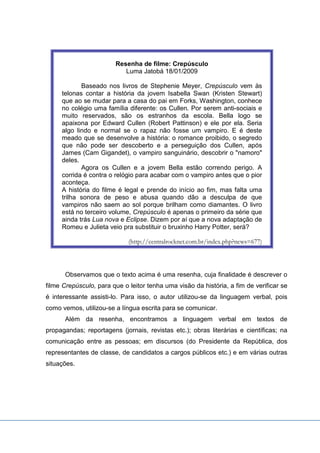 Resenha de filme: Crepúsculo
Luma Jatobá 18/01/2009
Baseado nos livros de Stephenie Meyer, Crepúsculo vem às
telonas contar a história da jovem Isabella Swan (Kristen Stewart)
que ao se mudar para a casa do pai em Forks, Washington, conhece
no colégio uma família diferente: os Cullen. Por serem anti-sociais e
muito reservados, são os estranhos da escola. Bella logo se
apaixona por Edward Cullen (Robert Pattinson) e ele por ela. Seria
algo lindo e normal se o rapaz não fosse um vampiro. E é deste
meado que se desenvolve a história: o romance proibido, o segredo
que não pode ser descoberto e a perseguição dos Cullen, após
James (Cam Gigandet), o vampiro sanguinário, descobrir o "namoro"
deles.
Agora os Cullen e a jovem Bella estão correndo perigo. A
corrida é contra o relógio para acabar com o vampiro antes que o pior
aconteça.
A história do filme é legal e prende do início ao fim, mas falta uma
trilha sonora de peso e abusa quando dão a desculpa de que
vampiros não saem ao sol porque brilham como diamantes. O livro
está no terceiro volume, Crepúsculo é apenas o primeiro da série que
ainda trás Lua nova e Eclipse. Dizem por aí que a nova adaptação de
Romeu e Julieta veio pra substituir o bruxinho Harry Potter, será?
(http://centralrocknet.com.br/index.php?news=677)
Observamos que o texto acima é uma resenha, cuja finalidade é descrever o
filme Crepúsculo, para que o leitor tenha uma visão da história, a fim de verificar se
é interessante assisti-lo. Para isso, o autor utilizou-se da linguagem verbal, pois
como vemos, utilizou-se a língua escrita para se comunicar.
Além da resenha, encontramos a linguagem verbal em textos de
propagandas; reportagens (jornais, revistas etc.); obras literárias e científicas; na
comunicação entre as pessoas; em discursos (do Presidente da República, dos
representantes de classe, de candidatos a cargos públicos etc.) e em várias outras
situações.
 