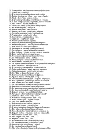 32. Suas opiniões são [bastante / bastantes] discutidas.
33. João ficara a [sós / só].
34. É [proibido / proibida] a entrada neste recinto.
35. Bebida alcoólica não é [boa / bom] para o fígado.
36. Maçã é [bom / boa] para os dentes.
37. É [proibida / proibido] a permanência de veículos.
38. V. Exa. está [enganada / enganado], senhor vereador.
39. Está [incluso / inclusa] a comissão.
40. Tenho uma colega que é [meia / meio] ingênua.
41. Ela apareceu [meio / meia] nua.
42. Manuel está [meio / meia] gripado.
43. As crianças ficaram [meia / meio] gripadas.
44. Nunca fui pessoa de [meio / meia] palavra.
45. A casa estava [meia / meio] velha.
46. Quero [meio / meia] porção de fritas.
47. Vocês [só / sós] fizeram isso?
48. Fiquem [alerta / alertas] rapazes.
49. Esperava [menas / menos] pergunta na prova.
50. As certidões [anexa / anexas] devem ser seladas.
51. Mãe e filho moravam [junto / juntos].
52. As viagens ao nordeste estão [caro / caras].
53. Segue [anexo / anexa] a biografia que pediu.
54. Está [inclusas / inclusa] na nota a taxa de serviços.
55. Estou [quite / quites] com as crianças.
56. Procure comer [bastantes / bastante] frutos.
57. Os militares estão [alerta / alertas].
58. Muito [obrigada / obrigadas] disseram elas.
59. Pedro e Maria viajaram [sós / só].
60. Os rapazes disseram somente muito [obrigados / obrigado].
61. A lista vai [anexo / anexa] ao pacote.
62. É [necessário / necessária] a virtude dos bons.
63. Todos estão [salvos / salvo], exceto o barqueiro.
64. As janelas estavam [meio / meia] fechadas.
65. [Só / Sós] os dois enfrentaram a fera.
66. Examinamos [bastante / bastantes] planos.
67. Água de melissa é muito [bom / boa].
68. Para trabalho caseiro é [bom / boa] uma empregada.
69. Não é [permitido / permitida] a entrada de crianças.
70. Eles ficaram [sós / só] depois do baile.
71. Os cheques estão [anexo / anexos] aos documentos?
72. Examinamos [bastantes / bastante] projetos.
73. Os quadros eram os mais clássicos [possível / possíveis].
74. Os documentos vão [incluso / inclusos] na carta.
75. Seguem [anexas / anexos] três certidões.
76. Para quem esta entrada é [proibido / proibida]?
77. Coalhada é [boa / bom] para a saúde.
78. A coalhada dessa padaria é [bom / boa].
79. Maria passeou [sós / só] pelo bosque.
80. [Só / Sós] ela faria as lições.
81. Mais amor [menas / menos] confiança.
82. Hoje temos [menos / menas] lições.
83. O governo destinou [bastante / bastantes] recursos.
84. Eles faltaram [bastantes / bastante] vezes.
85. Tenho [bastantes / bastante] razões para ajudá-lo.
86. Seguem [inclusa / inclusas] a carta e a procuração.
87. As mordomias custam [cara / caro].
88. Esta viagem sairá [caro / cara].
89. As peras custam [cara / caro].
90. Aquelas mercadorias custaram [caro / cara].
91. Os mamões custaram muito [caros / caro].
92. As mercadorias eram [barata / barato].
93. Os mamões ficaram [caros / caro].
94. Não tinham [bastante / bastantes] motivos para faltar.
 