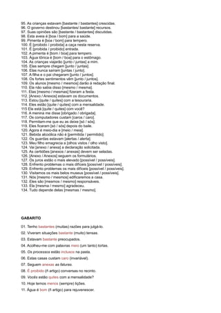 95. As crianças estavam [bastante / bastantes] crescidas.
96. O governo destinou [bastantes/ bastante] recursos.
97. Suas opiniões são [bastante / bastantes] discutidas.
98. Esta aveia é [boa / bom] para a saúde.
99. Pimenta é [boa / bom] para tempero.
100. É [proibido / proibida] a caça nesta reserva.
101. É [proibida / proibido] entrada.
102. A pimenta é [bom / boa] para tempero.
103. Água tônica é [bom / boa] para o estômago.
104. As crianças viajarão [junto / juntas] a mim.
105. Elas sempre chegam [junto / juntas].
106. Elas nunca saíram [juntas / junto].
107. A filha e o pai chegaram [junto / juntos].
108. Os fortes sentimentos vêm [junto / juntos].
109. Os alunos [mesmo / mesmos] darão à redação final.
110. Ela não sabia disso [mesmo / mesma].
111. Elas [mesmo / mesmas] fizeram a festa.
112. [Anexo / Anexos] estavam os documentos.
113. Estou [quite / quites] com a tesouraria.
114. Eles estão [quite / quites] com a mensalidade.
115 Ela está [quite / quites] com você?
116. A menina me disse [obrigado / obrigada].
117. Os computadores custam [caros / caro].
118. Permitam-me que eu as deixe [só / sós].
119. Eles ficaram [só / sós] depois do baile.
120. Agora é meio-dia e [meio / meia].
121. Bebida alcoólica não é [permitida / permitido].
122. Os guardas estavam [alertas / alerta].
123. Meu filho emagrecia a [olhos vistos / olho visto].
124. Vai [anexo / anexa] a declaração solicitada.
125. As certidões [anexos / anexas] devem ser seladas.
126. [Anexo / Anexos] seguem os formulários.
127. Os juros estão o mais elevado [possível / possíveis].
128. Enfrento problemas o mais difíceis [possível / possíveis].
129. Enfrento problemas os mais difíceis [possível / possíveis].
130. Visitamos os mais belos museus [possível / possíveis].
131. Nós [mesmo / mesmos] edificaremos a casa.
132. Eles são [mesmos / mesmo] responsáveis.
133. Ela [mesma / mesmo] agradeceu.
134. Tudo depende delas [mesmas / mesmo].
GABARITO
01. Tenho bastantes (muitas) razões para julgá-lo.
02. Viveram situações bastante (muito) tensas.
03. Estavam bastante preocupados.
04. Acolheu-me com palavras meio (um tanto) tortas.
05. Os processos estão inclusos na pasta.
06. Estas casas custam caro (invariável).
07. Seguem anexas as faturas.
08. É proibido (ñ artigo) conversas no recinto.
09. Vocês estão quites com a mensalidade?
10. Hoje temos menos (sempre) lições.
11. Água é bom (ñ artigo) para rejuvenescer.
 