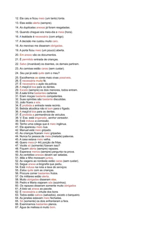 12. Ela caiu e ficou meio (um tanto) tonta.
13. Elas estão alerta (sempre).
14. As duplicatas anexas já foram resgatadas.
15. Quando cheguei era meio-dia e meia (hora).
16. A lealdade é necessária (com artigo).
17. A decisão me custou muito caro.
18. As meninas me disseram obrigadas.
19. A porta ficou meio (um pouco) aberta.
20. Em anexo vão os documentos.
21. É permitido entrada de crianças.
22. Salvo (invariável) os doentes, os demais partiram.
23. As camisas estão caras (sem custar).
24. Seu pai já está quite com o meu?
25. Escolhemos as cores mais vivas possíveis.
26. É necessária muita fé.
27. É necessária a ação da polícia.
28. A maçã é boa para os dentes.
29. Exceto (sempre) os dois menores, todos entram.
30. A sala tinha bastantes carteiras
31. Eram moças bastante competentes.
32. Suas opiniões são bastante discutidas.
33. João ficara a sós.
34. É proibida a entrada neste recinto.
35. Bebida alcoólica não é bom para o fígado.
36. A maçã é boa para os dentes.
37. É proibida a permanência de veículos.
38. V. Exa. está enganado, senhor vereador.
39. Está inclusa a comissão.
40. Tenho uma colega que é meio ingênua.
41. Ela apareceu meio nua.
42. Manuel está meio gripado.
43. As crianças ficaram meio gripadas.
44. Nunca fui pessoa de meia (metade) palavras.
45. A casa estava meio velha.
46. Quero meia (= 44) porção de fritas.
47. Vocês só (somente) fizeram isso?
48. Fiquem alerta (sempre) rapazes.
49. Esperava menos (sempre) pergunta na prova.
50. As certidões anexas devem ser seladas.
51. Mãe e filho moravam juntos.
52. As viagens ao nordeste estão caras (sem custar).
53. Segue anexa a biografia que pediu.
54. Está inclusa na nota a taxa de serviços.
55. Estou quite com as crianças.
56. Procure comer bastantes frutos.
57. Os militares estão alerta.
58. Muito obrigadas disseram elas.
59. Pedro e Maria viajaram sós (sozinhos).
60. Os rapazes disseram somente muito obrigados
61. A lista vai anexa ao pacote.
62. É necessária a virtude dos bons
63. Todos estão salvos (salvados), exceto o barqueiro.
64. As janelas estavam meio fechadas.
65. Só (somente) os dois enfrentaram a fera.
66. Examinamos bastantes planos.
67. Água de melissa é muito bom.
 