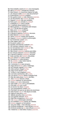 68. Para trabalho caseiro é bom uma empregada.
69. Não é permitida a entrada de crianças.
70. Eles ficaram sós (sozinhos) depois do baile.
71. Os cheques estão anexos aos documentos?
72. Examinamos bastantes projetos.
73. Os quadros eram os mais clássicos possíveis.
74. Os documentos vão inclusos na carta.
75. Seguem anexas três (as) certidões.
76. Para quem esta entrada é proibida?
77. Coalhada é bom para a saúde.
78. A coalhada dessa padaria é boa.
79. Maria passeou só (somente) pelo bosque.
80. Só (= 79) ela faria as lições.
81. Mais amor menos confiança.
82. Hoje temos menos lições.
83. O governo destinou bastantes recursos.
84. Eles faltaram bastantes vezes.
85. Tenho bastantes razões para ajudá-lo.
86. Seguem inclusas a carta e a procuração.
87. As mordomias custam caro.
88. Esta viagem sairá cara.
89. As peras custam caro.
90. Aquelas mercadorias custaram caro.
91. Os mamões custaram muito caro.
92. As mercadorias eram baratas (= 88).
93. Os mamões ficaram caros.
94. Não tinham bastantes motivos para faltar.
95. As crianças estavam bastante crescidas.
96. O governo destinou bastantes recursos.
97. Suas opiniões são bastante discutidas.
98. Esta aveia é boa para a saúde.
99. Pimenta é bom para tempero.
100. É proibida a caça nesta reserva.
101. É proibido entrada.
102. A pimenta é boa para tempero.
103. Água tônica é bom para o estômago.
104. As crianças viajarão junto a mim.
105. Elas sempre chegam juntas.
106. Elas nunca saíram juntas.
107. A filha e o pai chegaram juntos.
108. Os fortes sentimentos vêm juntos.
109. Os alunos mesmos darão à redação final.
110. Ela não sabia disso mesmo (de fato).
111. Elas mesmas fizeram a festa.
112. Anexos estavam os documentos.
113. Estou quite com a tesouraria.
114. Eles estão quites com a mensalidade.
115. Ela está quite com você?
116. A menina me disse obrigada.
117. Os computadores custam caro.
118. Permitam-me que eu as deixe sós (sozinhas).
119. Eles ficaram sós (= 118) depois do baile.
120. Agora é meio-dia e meia.
121. Bebida alcoólica não é permitido.
122. Os guardas estavam alerta.
123. Meu filho emagrecia a olhos vistos.
124. Vai anexa a declaração solicitada.
125. As certidões anexas devem ser seladas.
126. Anexos seguem os formulários.
127. Os juros estão o mais elevado possível.
128. Enfrento problemas o mais difíceis possível.
129. Enfrento problemas os mais difíceis possíveis.
130. Visitamos os mais belos museus possíveis.
 