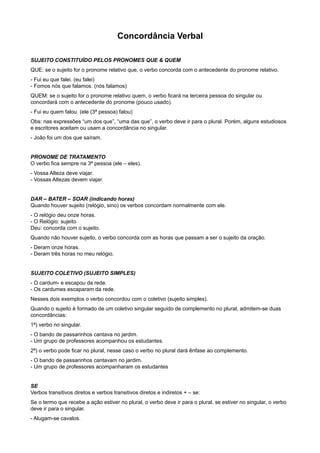 Concordância Verbal
SUJEITO CONSTITUÍDO PELOS PRONOMES QUE & QUEM
QUE: se o sujeito for o pronome relativo que, o verbo concorda com o antecedente do pronome relativo.
- Fui eu que falei. (eu falei)
- Fomos nós que falamos. (nós falamos)
QUEM: se o sujeito for o pronome relativo quem, o verbo ficará na terceira pessoa do singular ou
concordará com o antecedente do pronome (pouco usado).
- Fui eu quem falou. (ele (3ª pessoa) falou)
Obs: nas expressões “um dos que”, “uma das que”, o verbo deve ir para o plural. Porém, alguns estudiosos
e escritores aceitam ou usam a concordância no singular.
- João foi um dos que saíram.
PRONOME DE TRATAMENTO
O verbo fica sempre na 3ª pessoa (ele – eles).
- Vossa Alteza deve viajar.
- Vossas Altezas devem viajar.
DAR – BATER – SOAR (indicando horas)
Quando houver sujeito (relógio, sino) os verbos concordam normalmente com ele.
- O relógio deu onze horas.
- O Relógio: sujeito
Deu: concorda com o sujeito.
Quando não houver sujeito, o verbo concorda com as horas que passam a ser o sujeito da oração.
- Deram onze horas.
- Deram três horas no meu relógio.
SUJEITO COLETIVO (SUJEITO SIMPLES)
- O cardum- e escapou da rede.
- Os cardumes escaparam da rede.
Nesses dois exemplos o verbo concordou com o coletivo (sujeito simples).
Quando o sujeito é formado de um coletivo singular seguido de complemento no plural, admitem-se duas
concordâncias:
1ª) verbo no singular.
- O bando de passarinhos cantava no jardim.
- Um grupo de professores acompanhou os estudantes.
2ª) o verbo pode ficar no plural, nesse caso o verbo no plural dará ênfase ao complemento.
- O bando de passarinhos cantavam no jardim.
- Um grupo de professores acompanharam os estudantes
SE
Verbos transitivos diretos e verbos transitivos diretos e indiretos + – se:
Se o termo que recebe a ação estiver no plural, o verbo deve ir para o plural, se estiver no singular, o verbo
deve ir para o singular.
- Alugam-se cavalos.
 