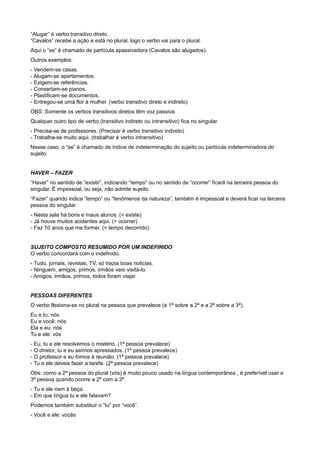 “Alugar” é verbo transitivo direto.
“Cavalos” recebe a ação e está no plural, logo o verbo vai para o plural.
Aqui o “se” é chamado de partícula apassivadora (Cavalos são alugados).
Outros exemplos:
- Vendem-se casas.
- Alugam-se apartamentos.
- Exigem-se referências.
- Consertam-se pianos.
- Plastificam-se documentos.
- Entregou-se uma flor à mulher. (verbo transitivo direto e indireto)
OBS: Somente os verbos transitivos diretos têm voz passiva.
Qualquer outro tipo de verbo (transitivo indireto ou intransitivo) fica no singular.
- Precisa-se de professores. (Precisar é verbo transitivo indireto)
- Trabalha-se muito aqui. (trabalhar é verbo intransitivo)
Nesse caso, o “se” é chamado de índice de indeterminação do sujeito ou partícula indeterminadora do
sujeito.
HAVER – FAZER
“Haver” no sentido de “existir”, indicando “tempo” ou no sentido de “ocorrer” ficará na terceira pessoa do
singular. É impessoal, ou seja, não admite sujeito.
“Fazer” quando indica “tempo” ou “fenômenos da natureza”, também é impessoal e deverá ficar na terceira
pessoa do singular.
- Nesta sala há bons e maus alunos. (= existe)
- Já houve muitos acidentes aqui. (= ocorrer)
- Faz 10 anos que me formei. (= tempo decorrido)
SUJEITO COMPOSTO RESUMIDO POR UM INDEFINIDO
O verbo concordará com o indefinido.
- Tudo, jornais, revistas, TV, só trazia boas noticias.
- Ninguém, amigos, primos, irmãos veio visitá-lo.
- Amigos, irmãos, primos, todos foram viajar.
PESSOAS DIFERENTES
O verbo flexiona-se no plural na pessoa que prevalece (a 1ª sobre a 2ª e a 2ª sobre a 3ª).
Eu e tu: nós
Eu e você: nós
Ela e eu: nós
Tu e ele: vós
- Eu, tu e ele resolvemos o mistério. (1ª pessoa prevalece)
- O diretor, tu e eu saímos apressados. (1ª pessoa prevalece)
- O professor e eu fomos à reunião. (1ª pessoa prevalece)
- Tu e ele deveis fazer a tarefa. (2ª pessoa prevalece)
Obs: como a 2ª pessoa do plural (vós) é muito pouco usado na língua contemporânea , é preferível usar a
3ª pessoa quando ocorre a 2ª com a 3ª.
- Tu e ele riam à beça.
- Em que língua tu e ele falavam?
Podemos também substituir o “tu” por “você”.
- Você e ele: vocês
 