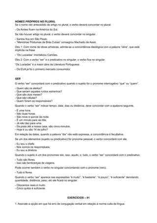 NOMES PRÓPRIOS NO PLURAL
Se o nome vier antecedido de artigo no plural, o verbo deverá concordar no plural.
- Os Andes ficam na América do Sul.
Se não houver artigo no plural, o verbo deverá concordar no singular.
- Santos fica em São Paulo.
- “Memórias Póstumas de Brás Cubas” consagrou Machado de Assis.
Obs 1: Com nome de obras artísticas, admite-se a concordância ideológica com a palavra “obra”, que está
implícita na frase.
- “Os Lusíadas” imortalizou Camões.
Obs 2: Com o verbo “ser” e o predicativo no singular, o verbo fica no singular.
“Os Lusíadas” é a maior obra da Literatura Portuguesa.
- Os EUA já foi o primeiro mercado consumidor.
SER
O verbo “ser” concordará com o predicativo quando o sujeito for o pronome interrogativo “que” ou “quem”.
- Quem são os eleitos?
- Que seriam aqueles ruídos estranhos?
- Que são dois meses?
- Que são células?
- Quem foram os responsáveis?
Quando o verbo “ser” indicar tempo, data, dias ou distância, deve concordar com a apalavra seguinte.
- É uma hora.
- São duas horas.
- São nove e quinze da noite.
- É um minuto para as três.
- Já são dez para uma.
- Da praia até a nossa casa, são cinco minutos.
- Hoje é ou são 14 de julho?
Em relação às datas, quando a palavra “dia” não está expressa, a concordância é facultativa.
Se um dos elementos (sujeito ou predicativo) for pronome pessoal, o verbo concordará com ele.
- Eu sou o chefe.
- Nós somos os responsáveis.
- Eu sou a diretora.
Quando o sujeito é um dos pronomes isto, isso, aquilo, o, tudo, o verbo “ser” concordará com o predicativo.
- Tudo são flores.
- Isso são lembranças de viagens.
Pode ocorrer também o verbo no singular concordando com o pronome (raro).
- Tudo é flores.
Quando o verbo “ser” aparece nas expressões “é muito”, “é bastante”, “é pouco”, “é suficiente” denotando
quantidade, distância, peso, etc ele ficará no singular.
- Oitocentos reais é muito.
- Cinco quilos é suficiente.
EXERCÍCIOS – 01
1. Assinale a opção em que há erro de conjugação verbal em relação à norma culta da língua:
 