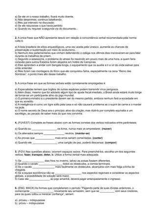 a) Se ele vir o nosso trabalho, ficará muito doente.
b) Não desanimes; continua batalhando.
c) Meu pai interveio na discussão.
d) Se ele reouvesse o que havia perdido.
e) Quando eu requiser a segunda via do documento...
2. A única frase que NÃO apresenta desvio em relação à concordância verbal recomendada pela norma
culta é:
a) A lista brasileira de sítios arqueológicos, uma vez aceita pela Unesco, aumenta as chances de
preservação e sustentação por meio do ecoturismo.
b) Nenhum dos parlamentares que vinham defendendo o colega nos últimos dias inscreveram-se para falar
durante os trabalhos de ontem.
c) Segundo a assessoria, o problema do atraso foi resolvido em pouco mais de uma hora, e quem faria
conexão para outros Estados foram alojados em hotéis de Campinas.
d) Eles aprendem a andar com bengala longa, o equipamento que os auxilia a ir e vir de onde estiver para
onde entender.
e) Mas foram nas montagens do Kirov que ele conquistou fama, especialmente na cena “Reino das
Sombras”, o ponto mais alto desse trabalho.
3. A única frase em que as formas verbais estão corretamente empregadas é:
a) Especialistas temem que órgãos de outras espécies podem transmitir vírus perigosos.
b) Além disso, mesmo que for adotado algum tipo de ajuste fiscal imediato, o Brasil ainda estará muito longe
de tornar-se um participante ativo do jogo mundial.
c) O primeiro-ministro e o presidente devem ser do mesmo partido, embora nenhum fará a sociedade em
que eu acredito.
d) A inteligência é como um tigre solto pela casa e só não causará problema se o suprir de carne e o manter
na jaula.
e) O nome secreto de Deus era o princípio ativo da criação, mas dizê-lo por completo equivalia a um
sacrilégio, ao pecado de saber mais do que nos convinha.
4. (FUVEST) Complete as frases abaixo com as formas corretas dos verbos indicados entre parênteses.
a) Quando eu _________________ os livros, nunca mais os emprestarei. (reaver)
b) Os alienados sempre ______________ neutros. (manter-se)
c) As provas que _____________ mais erros seriam comentadas. (conter)
d) Quando ele _________________ uma canção de paz, poderá descansar. (compor)
5. (FGV) Nas questões abaixo, ocorrem espaços vazios. Para preenchê-los, escolha um dos seguintes
verbos: fazer, transpor, deter, ir. Utilize a forma verbal mais adequada.
1) Se _______________ dias frios no inverno, talvez as coisas fossem diferentes.
2) Quando o cavalo ________________ todos os obstáculos, a corrida terminará.
3) Se o cavalo _______________ mais facilmente os obstáculos, alcançaria com mais folga a linha de
chegada.
4) Se a equipe econômica não se __________________ nos aspectos regionais e considerar os aspectos
globais, a possibilidade de solução será maior.
5) Caso ela ______________ ao jogo amanhã, deverá pagar antecipadamente o ingresso.
6. (ENG. MACK) As formas que completariam o período “Pagando parte de suas dívidas anteriores, o
comerciante ________________ novamente seu armazém, sem que se __________ com seus credores,
para os quais voltou a merecer confiança”, seriam:
a) proveu – indispusesse
b) proviu – indispuzesse
 