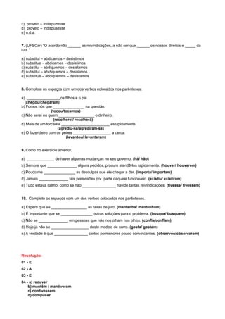 c) proveio – indispuzesse
d) proveio – indispusesse
e) n.d.a.
7. (UFSCar) “O acordo não ______ as reivindicações, a não ser que ______ os nossos direitos e _____ da
luta.”
a) substitui – abdicamos – desistimos
b) substitue – abdicamos – desistimos
c) substitui – abdiquemos – desistamos
d) substitui – abidiquemos – desistimos
e) substitue – abdiquemos – desistamos
8. Complete os espaços com um dos verbos colocados nos parênteses:
a) ________________os filhos e o pai...
(chegou/chegaram)
b) Fomos nós que _______________ na questão.
(tocou/tocamos)
c) Não serei eu quem _________________ o dinheiro.
(recolherei/ recolherá)
d) Mais de um torcedor _______________________ estupidamente.
(agrediu-se/agrediram-se)
e) O fazendeiro com os peões __________________ a cerca.
(levantou/ levantaram)
9. Como no exercício anterior.
a) _____________ de haver algumas mudanças no seu governo. (há/ hão)
b) Sempre que ______________ alguns pedidos, procure atendê-los rapidamente. (houver/ houverem)
c) Pouco me _______________ as desculpas que ele chegar a dar. (importa/ importam)
d) Jamais ______________ tais pretensões por parte daquele funcionário. (existiu/ existiram)
e) Tudo estava calmo, como se não ________________ havido tantas reivindicações. (tivesse/ tivessem)
10. Complete os espaços com um dos verbos colocados nos parênteses.
a) Espero que se _________________ as taxas de juro. (mantenha/ mantenham)
b) É importante que se _______________ outras soluções para o problema. (busque/ busquem)
c) Não se ______________ em pessoas que não nos olham nos olhos. (confia/confiam)
d) Hoje já não se __________________ deste modelo de carro. (gosta/ gostam)
e) A verdade é que ________________ certos pormenores pouco convincentes. (observou/observaram)
Resolução:
01 - E
02 - A
03 - E
04 - a) reouver
b) mantêm / mantiveram
c) contivessem
d) compuser
 