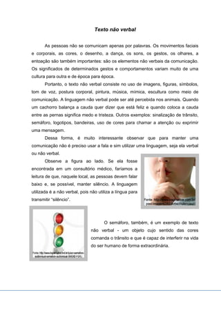 Texto não verbal
As pessoas não se comunicam apenas por palavras. Os movimentos faciais
e corporais, as cores, o desenho, a dança, os sons, os gestos, os olhares, a
entoação são também importantes: são os elementos não verbais da comunicação.
Os significados de determinados gestos e comportamentos variam muito de uma
cultura para outra e de época para época.
Portanto, o texto não verbal consiste no uso de imagens, figuras, símbolos,
tom de voz, postura corporal, pintura, música, mímica, escultura como meio de
comunicação. A linguagem não verbal pode ser até percebida nos animais. Quando
um cachorro balança a cauda quer dizer que está feliz e quando coloca a cauda
entre as pernas significa medo e tristeza. Outros exemplos: sinalização de trânsito,
semáforo, logotipos, bandeiras, uso de cores para chamar a atenção ou exprimir
uma mensagem.
Dessa forma, é muito interessante observar que para manter uma
comunicação não é preciso usar a fala e sim utilizar uma linguagem, seja ela verbal
ou não verbal.
Observe a figura ao lado. Se ela fosse
encontrada em um consultório médico, faríamos a
leitura de que, naquele local, as pessoas devem falar
baixo e, se possível, manter silêncio. A linguagem
utilizada é a não verbal, pois não utiliza a língua para
transmitir “silêncio”.
O semáforo, também, é um exemplo de texto
não verbal - um objeto cujo sentido das cores
comanda o trânsito e que é capaz de interferir na vida
do ser humano de forma extraordinária.
 