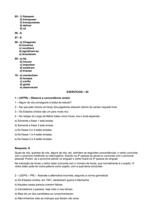 05 - 1) fizessem
2) transpuser
3) transpusesse
4) detiver
5) vá
06 - A
07 - E
08 - a) Chegaram
b) tocamos
c) recolherá
d) agrediram-se
e) levantaram
09 - a) Há
b) houver
c) importam
d) existiram
e) tivesse
10 - a) mantenham
b) busque
c) confia
d) gosta
e) observaram
EXERCÍCIOS – 02
1 – (UFPR) – Observe a concordância verbal:
1 – Algum de vós conseguirei a bolsa de estudo?
2 – Sei que pelo menos um terço dos jogadores estavam dentro do campo naquela hora.
3 – Os Estados Unidos são um país muito rico.
4 – No relógio do Largo da Matriz bateu cinco horas: era o sinal esperado.
a) Somente a frase 1 está errada.
b) Somente a frase 2 está errada.
c) As frases 2 e 3 estão erradas.
d) As frases 1 e 4 estão erradas.
e) As frases 2 e 4 estão erradas.
Resposta: D
Quais de vós, quantos de nós, alguns de nós, etc. admitem as seguintes concordâncias: o verbo concorda
com o pronome indefinido ou interrogativo, ficando na 3ª pessoa do plural ou concorda com o pronome
pessoal. Porém, se o pronome estiver no singular o verbo ficará na 3ª pessoa do singular.
Na indicação de horas o verbo bater concorda com o número de horas, que normalmente é o sujeito. O
verbo bater pode ter outra palavra como sujeito, com a qual deve concordar.
2 – (UEPG – PR) - Assinale a alternativa incorreta, segundo a norma gramatical:
a) Os Estados Unidos, em 1941, declararam guerra à Alemanha.
b) Aqueles casais parecia viverem felizes.
c) Cancelamos o passeio, haja visto o mau tempo.
d) Mais de um dos candidatos se cumprimentaram.
e) Não tínhamos visto as crianças que faziam oito anos.
 