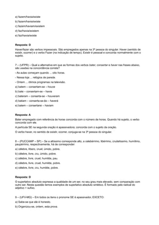 a) fazem/havia/existe
b) fazem/havia/existe
c) fazem/haviam/existem
d) faz/havia/existem
e) faz/havia/existe
Resposta: D
Haver/fazer são verbos impessoais. São empregados apenas na 3ª pessoa do singular. Haver (sentido de
existir, ocorrer) e o verbo Fazer (na indicação de tempo). Existir é pessoal e concorda normalmente com o
sujeito.
7 – (UFPR) – Qual a alternativa em que as formas dos verbos bater, consertar e haver nas frases abaixo,
são usadas na concordância correta?
- As aulas começam quando ... oito horas.
- Nessa loja ... relógios de parede.
- Ontem ... ótimos programas na televisão.
a) batem – consertam-se – houve
b) bate – consertam-se – havia
c) bateram – conserta-se – houveram
d) batiam – conserta-se-ão – haverá
e) batem – consertarei – haviam
Resposta: A
Bater empregado com referência às horas concorda com o número de horas. Quando há sujeito, o verbo
concorda com ele.
A partícula SE na segunda oração é apassivadora; concorda com o sujeito da oração.
O verbo haver, no sentido de existir, ocorrer, conjuga-se na 3ª pessoa do singular.
8 – (PUCCAMP – SP) – Se a altíssimo corresponde alto, a celebérrimo, libérrimo, crudelíssimo, humílimo,
paupérrimo, respectivamente, há de corresponder:
a) célebre, líbero, cruel, úmido, pobre.
b) célebre, livre, cru, úmido, pobre.
c) célebre, livre, cruel, humilde, pau.
d) célebre, livre, cruel, humilde, pobre.
e) célebre, livre, cru, humilde, pobre.
Resposta: D
O superlativo absoluto expressa a qualidade de um ser, no seu grau mais elevado, sem comparação com
outro ser. Nesta questão temos exemplos de superlativo absoluto sintético. É formado pelo radical do
adjetivo + sufixo.
9 – (UFV-MG) – Em todos os itens o pronome SE é apassivador, EXCETO:
a) Sabe-se que ele é honesto.
b) Organizou-se, ontem, esta prova.
 