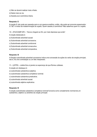 c) Não se deverá realizar mais a festa.
d) Nada mais se via.
e) Assistiu-se à cerimônia inteira.
Resposta: E
A oração E não pode ser passada para a voz passiva analítica, então, não pode ser pronome apassivador.
O “SE” é índice de indeterminação do sujeito. Quem assistiu à cerimônia? Não sabemos quem é o sujeito.
10 – (PUCCAMP-SP) – “Nunca chegará ao fim, por mais depressa que ande”.
A oração destacada é:
a) Subordinada adverbial causal.
b) Subordinada adverbial concessiva.
c) Subordinada adverbial condicional.
d) Subordinada adverbial consecutiva.
e) Subordinada adverbial comparativa.
Resposta: B
A Oração subordinada adverbial concessiva indica uma concessão às ações do verbo da oração principal,
isto é, há uma contradição ou um fato inesperado.
11 – (UFPR) – Julieta ficou à janela na esperança de que Romeu voltasse.
A oração em destaque é:
a) subordinada substantiva subjetiva.
b) subordinada substantiva completiva nominal.
c) subordinada substantiva predicativa.
d) subordinada adverbial causal.
e) subordinada adjetiva explicativa.
Resposta: B
A oração subordinada substantiva completiva nominal funciona como complemento nominal de um
substantivo, adjetivo ou advérbio da oração principal.
 
