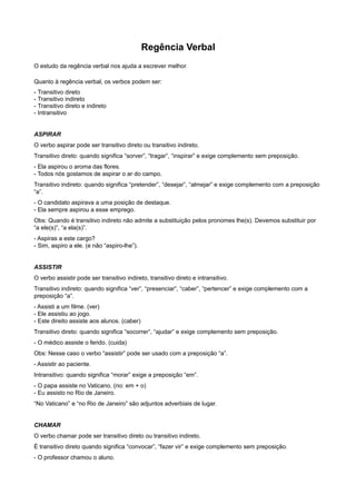 Regência Verbal
O estudo da regência verbal nos ajuda a escrever melhor.
Quanto à regência verbal, os verbos podem ser:
- Transitivo direto
- Transitivo indireto
- Transitivo direto e indireto
- Intransitivo
ASPIRAR
O verbo aspirar pode ser transitivo direto ou transitivo indireto.
Transitivo direto: quando significa “sorver”, “tragar”, “inspirar” e exige complemento sem preposição.
- Ela aspirou o aroma das flores.
- Todos nós gostamos de aspirar o ar do campo.
Transitivo indireto: quando significa “pretender”, “desejar”, “almejar” e exige complemento com a preposição
“a”.
- O candidato aspirava a uma posição de destaque.
- Ela sempre aspirou a esse emprego.
Obs: Quando é transitivo indireto não admite a substituição pelos pronomes lhe(s). Devemos substituir por
“a ele(s)”, “a ela(s)”.
- Aspiras a este cargo?
- Sim, aspiro a ele. (e não “aspiro-lhe”).
ASSISTIR
O verbo assistir pode ser transitivo indireto, transitivo direto e intransitivo.
Transitivo indireto: quando significa “ver”, “presenciar”, “caber”, “pertencer” e exige complemento com a
preposição “a”.
- Assisti a um filme. (ver)
- Ele assistiu ao jogo.
- Este direito assiste aos alunos. (caber)
Transitivo direto: quando significa “socorrer”, “ajudar” e exige complemento sem preposição.
- O médico assiste o ferido. (cuida)
Obs: Nesse caso o verbo “assistir” pode ser usado com a preposição “a”.
- Assistir ao paciente.
Intransitivo: quando significa “morar” exige a preposição “em”.
- O papa assiste no Vaticano. (no: em + o)
- Eu assisto no Rio de Janeiro.
“No Vaticano” e “no Rio de Janeiro” são adjuntos adverbiais de lugar.
CHAMAR
O verbo chamar pode ser transitivo direto ou transitivo indireto.
É transitivo direto quando significa “convocar”, “fazer vir” e exige complemento sem preposição.
- O professor chamou o aluno.
 