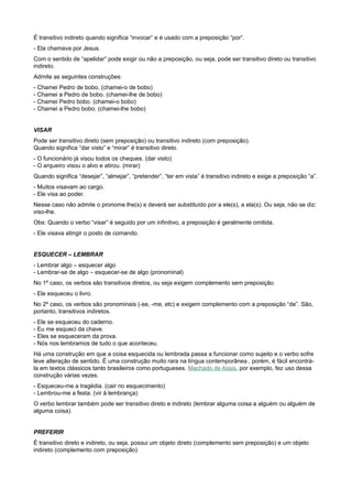 É transitivo indireto quando significa “invocar” e é usado com a preposição “por”.
- Ela chamava por Jesus.
Com o sentido de “apelidar” pode exigir ou não a preposição, ou seja, pode ser transitivo direto ou transitivo
indireto.
Admite as seguintes construções:
- Chamei Pedro de bobo. (chamei-o de bobo)
- Chamei a Pedro de bobo. (chamei-lhe de bobo)
- Chamei Pedro bobo. (chamei-o bobo)
- Chamei a Pedro bobo. (chamei-lhe bobo)
VISAR
Pode ser transitivo direto (sem preposição) ou transitivo indireto (com preposição).
Quando significa “dar visto” e “mirar” é transitivo direto.
- O funcionário já visou todos os cheques. (dar visto)
- O arqueiro visou o alvo e atirou. (mirar)
Quando significa “desejar”, “almejar”, “pretender”, “ter em vista” é transitivo indireto e exige a preposição “a”.
- Muitos visavam ao cargo.
- Ele visa ao poder.
Nesse caso não admite o pronome lhe(s) e deverá ser substituído por a ele(s), a ela(s). Ou seja, não se diz:
viso-lhe.
Obs: Quando o verbo “visar” é seguido por um infinitivo, a preposição é geralmente omitida.
- Ele visava atingir o posto de comando.
ESQUECER – LEMBRAR
- Lembrar algo – esquecer algo
- Lembrar-se de algo – esquecer-se de algo (pronominal)
No 1º caso, os verbos são transitivos diretos, ou seja exigem complemento sem preposição.
- Ele esqueceu o livro.
No 2º caso, os verbos são pronominais (-se, -me, etc) e exigem complemento com a preposição “de”. São,
portanto, transitivos indiretos.
- Ele se esqueceu do caderno.
- Eu me esqueci da chave.
- Eles se esqueceram da prova.
- Nós nos lembramos de tudo o que aconteceu.
Há uma construção em que a coisa esquecida ou lembrada passa a funcionar como sujeito e o verbo sofre
leve alteração de sentido. É uma construção muito rara na língua contemporânea , porém, é fácil encontrá-
la em textos clássicos tanto brasileiros como portugueses. Machado de Assis, por exemplo, fez uso dessa
construção várias vezes.
- Esqueceu-me a tragédia. (cair no esquecimento)
- Lembrou-me a festa. (vir à lembrança)
O verbo lembrar também pode ser transitivo direto e indireto (lembrar alguma coisa a alguém ou alguém de
alguma coisa).
PREFERIR
É transitivo direto e indireto, ou seja, possui um objeto direto (complemento sem preposição) e um objeto
indireto (complemento com preposição)
 