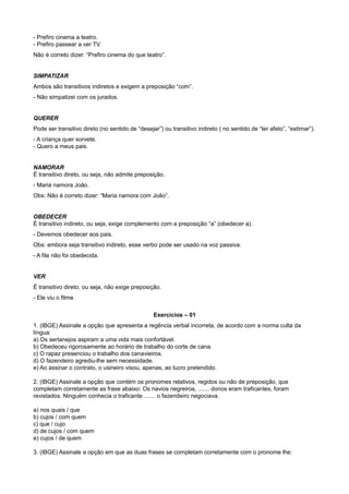 - Prefiro cinema a teatro.
- Prefiro passear a ver TV.
Não é correto dizer: “Prefiro cinema do que teatro”.
SIMPATIZAR
Ambos são transitivos indiretos e exigem a preposição “com”.
- Não simpatizei com os jurados.
QUERER
Pode ser transitivo direto (no sentido de “desejar”) ou transitivo indireto ( no sentido de “ter afeto”, “estimar”).
- A criança quer sorvete.
- Quero a meus pais.
NAMORAR
É transitivo direto, ou seja, não admite preposição.
- Maria namora João.
Obs: Não é correto dizer: “Maria namora com João”.
OBEDECER
É transitivo indireto, ou seja, exige complemento com a preposição “a” (obedecer a).
- Devemos obedecer aos pais.
Obs: embora seja transitivo indireto, esse verbo pode ser usado na voz passiva.
- A fila não foi obedecida.
VER
É transitivo direto, ou seja, não exige preposição.
- Ele viu o filme.
Exercícios – 01
1. (IBGE) Assinale a opção que apresenta a regência verbal incorreta, de acordo com a norma culta da
língua:
a) Os sertanejos aspiram a uma vida mais confortável.
b) Obedeceu rigorosamente ao horário de trabalho do corte de cana.
c) O rapaz presenciou o trabalho dos canavieiros.
d) O fazendeiro agrediu-lhe sem necessidade.
e) Ao assinar o contrato, o usineiro visou, apenas, ao lucro pretendido.
2. (IBGE) Assinale a opção que contém os pronomes relativos, regidos ou não de preposição, que
completam corretamente as frase abaixo: Os navios negreiros, ....... donos eram traficantes, foram
revistados. Ninguém conhecia o traficante ....... o fazendeiro negociava.
a) nos quais / que
b) cujos / com quem
c) que / cujo
d) de cujos / com quem
e) cujos / de quem
3. (IBGE) Assinale a opção em que as duas frases se completam corretamente com o pronome lhe:
 