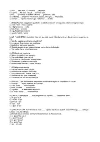 a) Não ..... amo mais. / O filho não ..... obedecia.
b) Espero-..... há anos. / Eu já ..... conheço bem.
c) Nós ..... queremos muito bem. / Nunca ..... perdoarei, João.
d) Ainda não ..... encontrei trabalhando, rapaz. / Desejou-..... felicidades.
e) Sempre ..... vejo no mesmo lugar. / Chamou-..... de tolo.
4. (IBGE) Assinale a opção em que todos os adjetivos devem ser seguidos pela mesma preposição:
a) ávido / bom / inconseqüente
b) indigno / odioso / perito
c) leal / limpo / oneroso
d) orgulhoso / rico / sedento
e) oposto / pálido / sábio
5. (UF-FLUMINENSE) Assinale a frase em que está usado indevidamente um dos pronomes seguintes: o,
lhe.
a) Não lhe agrada semelhante providência?
b) A resposta do professor não o satisfez.
c) Ajudá-lo-ei a preparar as aulas.
d) O poeta assistiu-a nas horas amargas, com extrema dedicação.
e) Vou visitar-lhe na próxima semana.
6. (BB) Regência imprópria:
a) Não o via desde o ano passado.
b) Fomos à cidade pela manhã.
c) Informou ao cliente que o aviso chegara.
d) Respondeu à carta no mesmo dia.
e) Avisamos-lhe de que o cheque foi pago.
7. (BB) Alternativa correta:
a) Precisei de que fosses comigo.
b) Avisei-lhe da mudança de horário.
c) Imcumbiu-me para realizar o negócio.
d) Recusei-me em fazer os exames.
e) Convenceu-se nos erros cometidos.
8. (EPCAR) O que devidamente empregado só não seria regido de preposição na opção:
a) O cargo ....... aspiro depende de concurso.
b) Eis a razão ....... não compareci.
c) Rui é o orador ....... mais admiro.
d) O jovem ....... te referiste foi reprovado.
e) Ali está o abrigo ....... necessitamos.
9. (UNIFIC) Os encargos ....... nos obrigaram são aqueles ....... o diretor se referia.
a) de que - que
b) a cujos - cujos
c) por que - que
d) cujos - cujo
e) a que - a que
10. (FTM-ARACAJU) As mulheres da noite ....... o poeta faz alusão ajudam a colorir Aracaju, ....... coração
bate de noite, no silêncio.
A alternativa que completa corretamente as lacunas da frase acima é:
a) as quais / de cujo o
b) a que / no qual
c) de que / o qual
d) às quais / cujo
e) que / em cujo
 