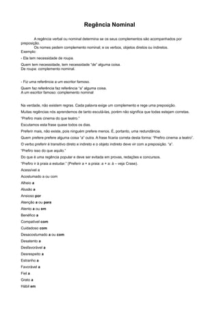 Regência Nominal
A regência verbal ou nominal determina se os seus complementos são acompanhados por
preposição.
Os nomes pedem complemento nominal; e os verbos, objetos diretos ou indiretos.
Exemplo:
- Ela tem necessidade de roupa.
Quem tem necessidade, tem necessidade “de” alguma coisa.
De roupa: complemento nominal.
- Fiz uma referência a um escritor famoso.
Quem faz referência faz referência “a” alguma coisa.
A um escritor famoso: complemento nominal
Na verdade, não existem regras. Cada palavra exige um complemento e rege uma preposição.
Muitas regências nós aprendemos de tanto escutá-las, porém não significa que todas estejam corretas.
“Prefiro mais cinema do que teatro.”
Escutamos esta frase quase todos os dias.
Preferir mais, não existe, pois ninguém prefere menos. É, portanto, uma redundância.
Quem prefere prefere alguma coisa “a” outra. A frase ficaria correta desta forma: “Prefiro cinema a teatro”.
O verbo preferir é transitivo direto e indireto e o objeto indireto deve vir com a preposição. “a”.
“Prefiro isso do que aquilo.”
Do que é uma regência popular e deve ser evitada em provas, redações e concursos.
“Prefiro ir à praia a estudar.” (Preferir a + a praia: a + a: à – veja Crase).
Acessível a
Acostumado a ou com
Alheio a
Alusão a
Ansioso por
Atenção a ou para
Atento a ou em
Benéfico a
Compatível com
Cuidadoso com
Desacostumado a ou com
Desatento a
Desfavorável a
Desrespeito a
Estranho a
Favorável a
Fiel a
Grato a
Hábil em
 
