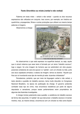Texto Sincrético ou misto (verbal e não verbal)
Falamos em texto misto – verbal e não verbal – quando os dois recursos
expressivos são utilizados em conjunto. Isso ocorre, por exemplo, em história em
quadrinhos, propagandas, filmes e outras produções que utilizam ao mesmo tempo
palavras e imagens.
Observemos a charge:
Ao observarmos o que está expresso na superfície textual, ou seja, aquilo
que é visível notamos que esse texto é formado por um tema “trabalho escravo”;
logo a seguir, há uma imagem de homens que se subdividem em dois grupos:
possíveis cortadores de cana de açúcar e o “patrão”, com um chicote na mão, junto
aos seus capatazes armados; e abaixo da imagem, temos os dizeres: “Aquele que
ficar por aí inventando esse tipo de mentira já sabe: duzentas chibatadas!”
Percebemos, portanto, que por meio da linguagem verbal e não verbal, o
texto aborda a questão do trabalho escravo, tema muito discutido no Congresso
Nacional Brasileiro, na época de publicação da charge. O governo pretendia
combater esse tipo de crime, mas encontrava resistência por parte de alguns
deputados e senadores, porque esses parlamentares eram proprietários de
algumas das fazendas investigadas.
A charge ironiza justamente essa questão: a existência do trabalho escravo
de forma não assumida. O “patrão” diz que denunciar o trabalho escravo é inventar
mentira, mas, ao mesmo tempo, encontra-se com um chicote na mão como faziam
 