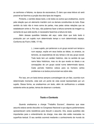 os senhores e feitores, na época da escravatura. É claro que essa leitura só será
possível se fizermos a junção dos dois tipos de imagens.
Portanto, o sentido desse texto, e de todos os outros que analisamos, ocorre
pela relação que um elemento mantém com os demais constituintes do todo. Esse
sentido do todo não é mera soma de partes, mas pelas várias relações que se
estabelecem entre si. Por isso, não podemos fazer a leitura somente da imagem ou
somente do que está escrito, é necessário fazermos a leitura do todo.
Além dessas questões tratadas até aqui, cabe dizer que todo texto é
produzido por um sujeito num determinado tempo e num determinado espaço.
Conforme diz Fiorin (1996, 17-18),
(...) esse sujeito, por pertencer a um grupo social num tempo e
num espaço, expõe em seus textos as idéias, os anseios, os
temores, as expectativas de seu tempo e de seu grupo social.
Todo texto tem um caráter histórico, não no sentido de que
narra fatos históricos, mas no de que revela os ideais e as
concepções de um grupo social numa determinada época.
Cada período histórico coloca para os homens certos
problemas e os textos pronunciam-se sobre eles.
Por isso, em um texto temos sempre a amostragem de um fato, ocorrido num
determinado momento, vista sob um ponto de vista social representado por um
sujeito. Dessa forma, ao analisarmos um texto, além de verificarmos a unidade
existente entre as partes, temos de observar o contexto.
Texto e Contexto
Quando analisamos a charge “Trabalho Escravo”, dissemos que esse
assunto estava sendo discutido no Congresso Nacional e que alguns parlamentares
apresentavam certa resistência para discutir o assunto. Ora, essas questões são
importantes para o entendimento da charge, mas elas não estão marcadas na
superfície textual. O seu sentido ocorrerá mediante o conhecimento de mundo do
 