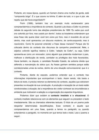 Portanto, em nossa época, quando um homem chama uma mulher de gorda, está
“comprando briga”. É o que ocorre na tirinha. E além de tudo, e o que é pior, ele
repetiu que ela havia engordado!!!!
Fiorin (1996), também traz um exemplo muito esclarecedor para
compreendermos a importância do contexto. Quando Lula disse a Collor no primeiro
debate do segundo turno das eleições presidenciais de 1989 “Eu sabia que você
era collorido por fora, mas caiado por dentro”, todos os brasileiros entenderam que
essa frase não queria dizer você tem cores por fora, mas é revestido de cal por
dentro, mas você apresentou um discurso moderno, de centro-esquerda, mas é
reacionário. Como foi possível entender a frase dessa maneira? Porque ela foi
colocada dentro do contexto dos discursos da campanha presidencial. Nele, o
adjetivo collorido significa relativo à Collor, “adepto de Collor”, ou seja, Collor
apresenta-se como um renovador, como alguém que pretendia modernizar o país,
melhorar a distribuição de renda, combater os privilégios dos mais favorecidos.
Havia também, na disputa, o candidato Ronaldo Caiado, de extrema direita que
defendia a manutenção do status quo. As frases ganham sentidos porque estão
correlacionadas umas às outras, dentro de uma situação comunicacional, que é o
contexto.
Portanto, diante do exposto, podemos entender que o contexto traz
informações importantes que acompanham o texto. Assim sendo, não basta a
leitura do texto, é preciso retomar os elementos do contexto, aqueles que estiveram
presentes na situação de sua construção. A produção e recepção de um texto estão
condicionadas à situação; daí a importância de o leitor conhecer as circunstâncias e
ambiente que motivaram a seleção e a organização dos aspectos linguísticos.
Podemos dizer que existem o contexto imediato e o situacional. O
contexto imediato relaciona-se com os elementos que seguem ou precedem o texto
imediatamente. São os chamados referentes textuais. O título de um poema pode
despertar determinadas decodificações. Esse contexto é aquele que
compreendemos em uma frase, quando a lemos no parágrafo; ou quando
entendemos o parágrafo, no momento em que lemos todo o texto. Leia o poema a
seguir:
 