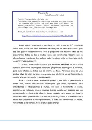 O que se diz
Carlos Drummond de Andrade
Que frio! Que vento! Que calor! Que caro!
Que absurdo! Que bacana! Que tristeza! Que tarde! Que amor! Que besteira!
Que esperança! Que modos! Que noite! Que graça! Que horror! Que
doçura! Que novidade! Que susto! Que pão! Que vexame! Que mentira! Que
confusão! Que vida! Que talento! Que alívio! Que nada...
Assim, em plena floresta de exclamações, vai se tocando a vida
(http://www.portalimpacto.com.br/docs/JoanaVestF3Aula16_09.pdf)
Nesse poema, o seu sentido está tanto no título “o que se diz”, quanto no
último verso “Assim, em plena floresta de exclamações, vai se tocando a vida”, pois
são eles que nos faz compreender sobre o que poema está tratando: o fato de nós
exclamarmos todos os dias e muitas vezes não percebemos. Observe que os
elementos que nos dão sentido ao texto estão no próprio texto, por isso, falamos de
um CONTEXTO IMEDIATO.
O contexto situacional é formado por elementos exteriores ao texto. Esse
contexto acrescenta informações históricas, geográficas, sociológicas e literárias,
para maior eficácia da leitura que se imprime ao texto. Para isso, exige-se uma
postura ativa do leitor, ou seja, é necessário que ele tenha um conhecimento de
mundo, a fim de depreender o sentido exigido.
Esse conhecimento de mundo está ligado à nossa vivência, pois durante a
nossa vida, vamos armazenando informações que serão importantes para
entendermos e interpretarmos o mundo. Por isso, é fundamental a leitura,
assistirmos ao noticiário, irmos a museus, termos contato com pessoas que nos
acrescentarão conhecimento. Quando temos suporte para lermos um texto e
retirarmos dele o que está além dos seus aspectos linguísticos, a nossa leitura será
muito mais prazerosa e consequentemente, o texto será enriquecido, às vezes,
reinventado, e até recriado. Faça a leitura desta charge:
 