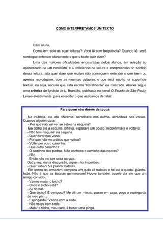 COMO INTERPRETAMOS UM TEXTO
Caro aluno,
Como tem sido as suas leituras? Você lê com frequência? Quando lê, você
consegue entender claramente o que o texto quer dizer?
Uma das maiores dificuldades encontradas pelos alunos, em relação ao
aprendizado de um conteúdo, é a deficiência na leitura e compreensão do sentido
dessa leitura. Isto quer dizer que muitos não conseguem entender o que leem ou
apenas reproduzem, com as mesmas palavras, o que está escrito na superfície
textual, ou seja, naquilo que está escrito ”literalmente” ou mostrado. Abaixo segue
uma crônica de Ignácio de L. Brandão, publicada no jornal O Estado de São Paulo.
Leia-a atentamente, para entender o que acabamos de falar:
Para quem não dorme de touca
Na infância, ele era diferente. Acreditava nos outros, acreditava nas coisas.
Quando alguém dizia:
- Por que não vai ver se estou na esquina?
Ele corria até a esquina, olhava, esperava um pouco, reconfirmava e voltava:
- Não tem ninguém na esquina.
- Quer dizer que voltei.
- Por que não me avisou que voltou?
- Voltei por outro caminho.
- Que outro caminho?
- O caminho das pedras. Não conhece o caminho das pedras?
- Não.
- Então não vai ser nada na vida.
Outra vez, numa discussão, alguém foi imperioso:
- Quer saber? Vá plantar batatas.
Ele correu no armazém, comprou um quilo de batatas e foi até o quintal, plantou
tudo. Não é que as batatas germinaram! Houve também aquele dia em que um
amigo convidou:
- Vamos matar o bicho?
- Onde o bicho está?
- Ali no bar.
- Que bicho? É perigoso? Me dê um minuto, passo em casa, pego a espingarda
do meu pai ...
- Espingarda? Venha com a sede.
- Não estou com sede.
- Matar o bicho, meu caro, é beber uma pinga.
 