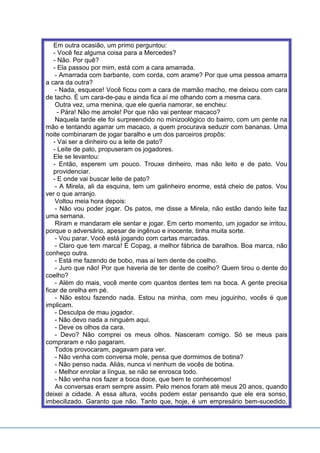 Em outra ocasião, um primo perguntou:
- Você fez alguma coisa para a Mercedes?
- Não. Por quê?
- Ela passou por mim, está com a cara amarrada.
- Amarrada com barbante, com corda, com arame? Por que uma pessoa amarra
a cara da outra?
- Nada, esquece! Você ficou com a cara de mamão macho, me deixou com cara
de tacho. É um cara-de-pau e ainda fica aí me olhando com a mesma cara.
Outra vez, uma menina, que ele queria namorar, se encheu:
- Pára! Não me amole! Por que não vai pentear macaco?
Naquela tarde ele foi surpreendido no minizoológico do bairro, com um pente na
mão e tentando agarrar um macaco, a quem procurava seduzir com bananas. Uma
noite combinaram de jogar baralho e um dos parceiros propôs:
- Vai ser a dinheiro ou a leite de pato?
- Leite de pato, propuseram os jogadores.
Ele se levantou:
- Então, esperem um pouco. Trouxe dinheiro, mas não leito e de pato. Vou
providenciar.
- E onde vai buscar leite de pato?
- A Mirela, ali da esquina, tem um galinheiro enorme, está cheio de patos. Vou
ver o que arranjo.
Voltou meia hora depois:
- Não vou poder jogar. Os patos, me disse a Mirela, não estão dando leite faz
uma semana.
Riram e mandaram ele sentar e jogar. Em certo momento, um jogador se irritou,
porque o adversário, apesar de ingênuo e inocente, tinha muita sorte.
- Vou parar. Você está jogando com cartas marcadas.
- Claro que tem marca! É Copag, a melhor fábrica de baralhos. Boa marca, não
conheço outra.
- Está me fazendo de bobo, mas aí tem dente de coelho.
- Juro que não! Por que haveria de ter dente de coelho? Quem tirou o dente do
coelho?
- Além do mais, você mente com quantos dentes tem na boca. A gente precisa
ficar de orelha em pé.
- Não estou fazendo nada. Estou na minha, com meu joguinho, vocês é que
implicam.
- Desculpa de mau jogador.
- Não devo nada a ninguém aqui.
- Deve os olhos da cara.
- Devo? Não comprei os meus olhos. Nasceram comigo. Só se meus pais
compraram e não pagaram.
Todos provocaram, pagavam para ver.
- Não venha com conversa mole, pensa que dormimos de botina?
- Não penso nada. Aliás, nunca vi nenhum de vocês de botina.
- Melhor enrolar a língua, se não se enrosca todo.
- Não venha nos fazer a boca doce, que bem te conhecemos!
As conversas eram sempre assim. Pelo menos foram até meus 20 anos, quando
deixei a cidade. A essa altura, vocês podem estar pensando que ele era sonso,
imbecilizado. Garanto que não. Tanto que, hoje, é um empresário bem-sucedido,
 