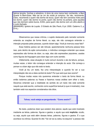 fabrica lençóis, fronhas e edredons, é dono de uma marca bem conhecida, a Bem
Querer & Bem-Estar. Não sei se um de vocês já comprou. Se não, recomendo.
Claro, recomendo a quem não dorme de touca, quem não tem conversa mole para
boi dormir, quem não dorme no ponto, quem não dorme na portaria, para aqueles
que não dormem sobre louros. Enfim, para quem não dorme com um olho aberto e
o outro fechado.
(BRANDÃO, Ignácio de Loyola. O Estado de São Paulo, 8 jul. 2005. Caderno 2, p.
D14.)
Observamos que nessa crônica, o sujeito destacado pelo narrador somente
entendia as orações de forma literal, ou seja, ele não conseguia entender a
intenção proposta pelas pessoas, quando diziam algo. Você já vivenciou esse fato?
Essa história parece ser até ridícula; aparentemente nenhuma pessoa faria
isso, pois dentro da ação comunicativa, o indivíduo consegue entender que essas
expressões são formas de dizer, ou seja, elas são expressões populares, usadas
como figuras de linguagem para dizer algo com outro sentido.
Infelizmente, essa situação é muito comum durante o ato da leitura, porque,
muitas vezes, o leitor não consegue entender a intenção do autor. Ele começa a
pensar e a dizer algo que não está no texto.
Você já leu um texto, fez uma interpretação e quando foi ver a sua
interpretação não era a ideia central do texto? Por que será que isso ocorre?
Porque muitas vezes nós queremos entender o texto de forma literal, ou
então isolamos palavras ou frases e fazemos nossa análise sem olhar o todo.
Devemos entender que a totalidade de sentido de um texto não está somente
naquilo que está escrito, conhecido como superfície textual (o que é mostrado), mas
também está nos aspectos considerados não ditos.
No texto, podemos dizer que existem dois planos: aquilo que está mostrado
mediante as letras, palavras, figuras e gestos; e aquilo que está implícito, oculto,
ou seja, aquilo que está além dessas letras, palavras, figuras e gestos. É o que
acontece na crônica. Quando foi dito “Vai ver se eu estou na esquina” a pessoa não
Talvez, você esteja se perguntando: “Como assim?”
 