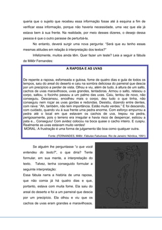 queria que o sujeito que recebeu essa informação fosse até à esquina a fim de
verificar essa informação, porque não haveria necessidade, uma vez que ela já
estava bem à sua frente. Na realidade, por meio desses dizeres, o desejo dessa
pessoa é que o outro parasse de perturbá-la.
No entanto, deverá surgir uma nova pergunta: “Será que eu tenho essas
mesmas atitudes em relação à interpretação dos textos?”
Infelizmente, muitos ainda têm. Quer fazer um teste? Leia a seguir a fábula
de Millôr Fernandes:
A RAPOSA E AS UVAS
De repente a raposa, esfomeada e gulosa, fome de quatro dias e gula de todos os
tempos, saiu do areal do deserto e caiu na sombra deliciosa do parreiral que descia
por um precipício a perder de vista. Olhou e viu, além de tudo, à altura de um salto,
cachos de uvas maravilhosos, uvas grandes, tentadoras. Armou o salto, retesou o
corpo, saltou, o focinho passou a um palmo das uvas. Caiu, tentou de novo, não
conseguiu. Descansou, encolheu mais o corpo, deu tudo o que tinha, não
conseguiu nem roçar as uvas gordas e redondas. Desistiu, dizendo entre dentes,
com raiva: “Ah, também, não tem importância. Estão muito verdes.” E foi descendo,
com cuidado, quando viu à sua frente uma pedra enorme. Com esforço empurrou a
pedra até o local em que estavam os cachos de uva, trepou na pedra,
perigosamente, pois o terreno era irregular e havia risco de despencar, esticou a
pata e... Conseguiu! Com avidez colocou na boca quase o cacho inteiro. E cuspiu.
Realmente as uvas estavam muito verdes!
MORAL: A frustração é uma forma de julgamento tão boa como qualquer outra.
Fonte: (FERNANDES, Millôr. Fábulas Fabulosas. Rio de Janeiro: Nórdica, 1991)
Se alguém lhe perguntasse “o que você
entendeu do texto?”, o que diria? Tente
formular, em sua mente, a interpretação do
texto. Talvez, tenha conseguido formular a
seguinte interpretação:
Essa fábula narra a história de uma raposa,
que não comia já há quatro dias e que,
portanto, estava com muita fome. Ela saiu do
areal do deserto e foi a um parreiral que descia
por um precipício. Ela olhou e viu que os
cachos de uvas eram grandes e maravilhosos.
 