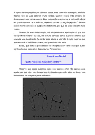 A raposa tentou pegá-los por diversas vezes, mas como não conseguiu, desistiu,
dizendo que as uvas estavam muito verdes. Quando estava indo embora, se
deparou com uma pedra enorme. Com muito esforço empurrou a pedra até o local
em que estavam os cachos de uva, trepou na pedra e conseguiu pegá-lo. Colocou o
cacho inteiro na boca e o cuspiu imediatamente, por que as uvas estavam muito
verdes.
Se essa foi a sua interpretação, ela foi apenas uma reprodução do que está
na superfície do texto, ou seja, ela é muito parecida com o sujeito da crônica que
entendia tudo literalmente. Ao contar essa fábula, a intenção é muito maior do que
apenas narrar a história de uma raposa que estava com fome.
Então, qual seria a possibilidade de interpretação? Tente enxergar outros
significados que estão além das palavras. Por exemplo:
Observe que essas questões estão nos fazendo olhar não apenas para
aquilo que está dito, mas buscarmos significados que estão além do texto. Isso
deve ocorrer na interpretação de todo texto.
O que é uma fábula?
Qual a relação da fábula com a moral?
 