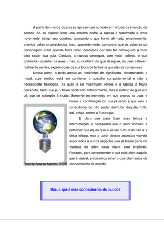 A partir daí, novos dizeres se apresentam no texto em virtude da intenção de
sentido. Ao se deparar com uma enorme pedra, a raposa é reanimada e tenta
novamente atingir seu objetivo, ignorando o que havia afirmado anteriormente,
premida pelas circunstâncias. Isso, aparentemente, comprova que as palavras da
personagem eram apenas tidas como desculpas por não ter conseguido a fruta
para saciar sua gula. Contudo, a raposa consegue, com muito esforço, o que
pretendia - apanhar as uvas - mas, ao contrário do que desejava, as uvas estavam
realmente verdes, expelindo-as de sua boca de tal forma que não as consumisse.
Nesse ponto, o texto amplia os horizontes do significado, determinando a
moral, cujo sentido está em confirmar a questão comportamental e não a
necessidade fisiológica. As uvas já se mostravam verdes e a raposa já havia
percebido, tanto que já o havia declarado anteriormente, mas o estado de gula era
tal, que se sobrepôs à razão. Somente no momento em que provou as uvas e
houve a confirmação do que já sabia é que veio a
consciência de não poder desfrutar daquela fruta,
daí, então, ocorre a frustração.
É claro que para fazer essa leitura e
interpretação, é necessário que o leitor comece a
perceber que aquilo que é visível num texto não é a
única leitura, mas a partir desses aspectos visíveis
associados a outros aspectos que já fazem parte da
vivência do leitor, essa leitura será ampliada.
Portanto, para compreender o que está além daquilo
que é visível, precisamos ativar o que chamamos de
conhecimento de mundo.
Mas, o que é esse conhecimento de mundo?
 
