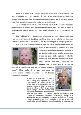 Durante a nossa vida, nós adquirimos vários tipos de conhecimentos que
ficam arquivados em nossa memória. Por isso, é fundamental que um indivíduo
tenha acesso à cultura, faça diversas leituras, ouça música, veja filmes, pois quanto
maior for a sua experiência, maior será o seu conhecimento.
Ao fazermos uma leitura ou uma interpretação de texto, nós ativamos esse
conhecimento de mundo, para estabelecer sentido ao texto. Por isso, a leitura é
uma atividade na qual se leva em conta as experiências e os conhecimentos do
leitor.
Koch e Elias (2007, 11) dizem que “a leitura de um texto exige do leitor bem
mais que o conhecimento do código linguístico, uma vez que o texto não é simples
produto da codificação de um emissor a ser decodificado por um receptor passivo.”
Isso quer dizer que quando lemos algo, não basta apenas conhecermos as
letras ou identificarmos as imagens, pois isso
caracterizaria uma leitura ingênua. Durante o
ato da leitura, não somos simples leitores num
estado de passividade, apenas recebendo
informação, mas, devemos ser pessoas ativas
nessa leitura, buscando preencher as
lacunas que o texto tem e procurando
descobrir a intenção que está por trás dessa “superfície
textual”. Essa ação é o que chamamos de
posicionamento crítico. Segundo os Parâmetros
Curriculares Nacionais
A leitura é o processo no qual o
leitor realiza um trabalho ativo de
compreensão e interpretação do
texto, a partir de seus objetivos, de
seu conhecimento sobre o assunto,
sobre o autor, de tudo o que sabe
sobre a linguagem etc. Não se trata
de extrair informação, decodificando
letra por letra, palavra por palavra. Trata-se de uma atividade
que implica estratégias de seleção, antecipação, inferência e
verificação, sem as quais não é possível proficiência. É o uso
desses procedimentos que possibilita controlar o que vai
sendo lido, permitindo tomar decisões diante de dificuldades
 