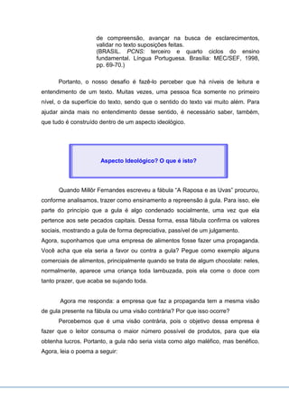 de compreensão, avançar na busca de esclarecimentos,
validar no texto suposições feitas.
(BRASIL. PCNS: terceiro e quarto ciclos do ensino
fundamental. Língua Portuguesa. Brasília: MEC/SEF, 1998,
pp. 69-70.)
Portanto, o nosso desafio é fazê-lo perceber que há níveis de leitura e
entendimento de um texto. Muitas vezes, uma pessoa fica somente no primeiro
nível, o da superfície do texto, sendo que o sentido do texto vai muito além. Para
ajudar ainda mais no entendimento desse sentido, é necessário saber, também,
que tudo é construído dentro de um aspecto ideológico.
Quando Millôr Fernandes escreveu a fábula “A Raposa e as Uvas” procurou,
conforme analisamos, trazer como ensinamento a repreensão à gula. Para isso, ele
parte do princípio que a gula é algo condenado socialmente, uma vez que ela
pertence aos sete pecados capitais. Dessa forma, essa fábula confirma os valores
sociais, mostrando a gula de forma depreciativa, passível de um julgamento.
Agora, suponhamos que uma empresa de alimentos fosse fazer uma propaganda.
Você acha que ela seria a favor ou contra a gula? Pegue como exemplo alguns
comerciais de alimentos, principalmente quando se trata de algum chocolate: neles,
normalmente, aparece uma criança toda lambuzada, pois ela come o doce com
tanto prazer, que acaba se sujando toda.
Agora me responda: a empresa que faz a propaganda tem a mesma visão
de gula presente na fábula ou uma visão contrária? Por que isso ocorre?
Percebemos que é uma visão contrária, pois o objetivo dessa empresa é
fazer que o leitor consuma o maior número possível de produtos, para que ela
obtenha lucros. Portanto, a gula não seria vista como algo maléfico, mas benéfico.
Agora, leia o poema a seguir:
Aspecto Ideológico? O que é isto?
 