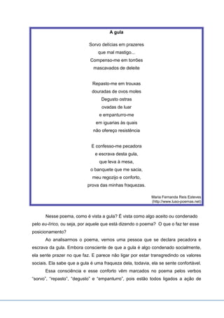 A gula
Sorvo delícias em prazeres
que mal mastigo...
Compenso-me em torrões
mascavados de deleite
Repasto-me em trouxas
douradas de ovos moles
Degusto ostras
ovadas de luar
e empanturro-me
em iguarias às quais
não ofereço resistência
E confesso-me pecadora
e escrava desta gula,
que leva à mesa,
o banquete que me sacia,
meu regozijo e conforto,
prova das minhas fraquezas.
Maria Fernanda Reis Esteves
(http://www.luso-poemas.net)
Nesse poema, como é vista a gula? É vista como algo aceito ou condenado
pelo eu-lírico, ou seja, por aquele que está dizendo o poema? O que o faz ter esse
posicionamento?
Ao analisarmos o poema, vemos uma pessoa que se declara pecadora e
escrava da gula. Embora consciente de que a gula é algo condenado socialmente,
ela sente prazer no que faz. E parece não ligar por estar transgredindo os valores
sociais. Ela sabe que a gula é uma fraqueza dela, todavia, ela se sente confortável.
Essa consciência e esse conforto vêm marcados no poema pelos verbos
“sorvo”, “repasto”, “degusto” e “empanturro”, pois estão todos ligados a ação de
 