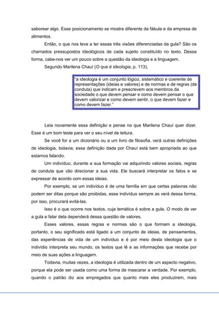 saborear algo. Esse posicionamento se mostra diferente da fábula e da empresa de
alimentos.
Então, o que nos leva a ter essas três visões diferenciadas da gula? São os
chamados pressupostos ideológicos de cada sujeito constituído no texto. Dessa
forma, cabe-nos ver um pouco sobre a questão da ideologia e a linguagem.
Segundo Marilena Chauí (O que é ideologia, p. 113),
“a ideologia é um conjunto lógico, sistemático e coerente de
representações (ideias e valores) e de normas e de regras (de
conduta) que indicam e prescrevem aos membros da
sociedade o que devem pensar e como devem pensar o que
devem valorizar e como devem sentir, o que devem fazer e
como devem fazer.”
Leia novamente essa definição e pense no que Marilena Chauí quer dizer.
Esse é um bom teste para ver o seu nível de leitura.
Se você for a um dicionário ou a um livro de filosofia, verá outras definições
de ideologia, todavia, essa definição dada por Chauí está bem apropriada ao que
estamos falando.
Um indivíduo, durante a sua formação vai adquirindo valores sociais, regras
de conduta que vão direcionar a sua vida. Ele buscará interpretar os fatos e se
expressar de acordo com essas ideias.
Por exemplo, se um indivíduo é de uma família em que certas palavras não
podem ser ditas porque são proibidas, esse indivíduo sempre as verá dessa forma,
por isso, procurará evitá-las.
Isso é o que ocorre nos textos, cuja temática é sobre a gula. O modo de ver
a gula e falar dela dependerá dessa questão de valores.
Esses valores, essas regras e normas são o que formam a ideologia,
portanto, o seu significado está ligado a um conjunto de ideias, de pensamentos,
das experiências de vida de um indivíduo e é por meio desta ideologia que o
indivídio interpreta seu mundo, os textos que lê e as informações que recebe por
meio de suas ações e linguagem.
Todavia, muitas vezes, a ideologia é utilizada dentro de um aspecto negativo,
porque ela pode ser usada como uma forma de mascarar a verdade. Por exemplo,
quando o patrão diz aos empregados que quanto mais eles produzirem, mais
 