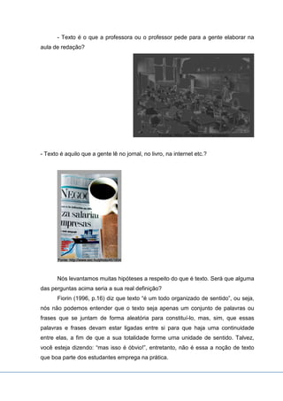 - Texto é o que a professora ou o professor pede para a gente elaborar na
aula de redação?
- Texto é aquilo que a gente lê no jornal, no livro, na internet etc.?
Nós levantamos muitas hipóteses a respeito do que é texto. Será que alguma
das perguntas acima seria a sua real definição?
Fiorin (1996, p.16) diz que texto “é um todo organizado de sentido”, ou seja,
nós não podemos entender que o texto seja apenas um conjunto de palavras ou
frases que se juntam de forma aleatória para constituí-lo, mas, sim, que essas
palavras e frases devam estar ligadas entre si para que haja uma continuidade
entre elas, a fim de que a sua totalidade forme uma unidade de sentido. Talvez,
você esteja dizendo: “mas isso é óbvio!”, entretanto, não é essa a noção de texto
que boa parte dos estudantes emprega na prática.
 