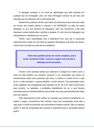A ideologia, portanto, é um sinal de significação que está presente em
qualquer tipo de mensagem, pois, em toda mensagem sempre há por trás uma
intenção que normalmente não é claramente dita.
Desta forma podemos afirmar que todos nós deixamos nossa marca de visão
de mundo, dos nossos valores e crenças, e de INTENÇÃO, ou seja, de nossa
ideologia, no uso que fazemos da linguagem, pois nós recorremos a ela para
expressar nossos sentimentos, opiniões e desejos. E é por meio da linguagem que
interpretamos a realidade que nos cerca.
Porém, essa interpretação não é totalmente livre, pois ela é construída
historicamente a partir de uma série de aspectos ideológicos que todos nós temos,
mesmo sem nos darmos conta de sua existência.
Tomem como exemplo textos que valorizam a imagem da mulher como a
dona de casa perfeita, por exemplo, recorrem a um vocabulário que traduz as
características vistas como positivas, tais como, a mulher é a rainha do lar, o anjo
do lar, a mãe exemplar, a esposa perfeita, a santa senhora. Tais expressões eram
muito utilizadas nas propagandas das décadas de 40, 50 e 60. Elas funcionavam
para encobrir, na realidade, a verdadeira trabalhadora do lar, a qual deveria
manusear todos os eletrodomésticos para manter sua casa permanentemente limpa
para seu esposo.
Para entendermos ainda melhor os conceitos que estamos trabalhando, no
quadro a seguir, encontramos três músicas. Faça uma comparação entre elas e
veja qual é o perfil de juventude que encontramos nessas músicas. São os mesmos
perfis? A data da composição das músicas é importante para a concepção desses
perfis?
Toda essa questão parece ser muito complexa, pois é
muito conceitual. Então veremos a seguir como de fato a
ideologia se dá nos textos.
 