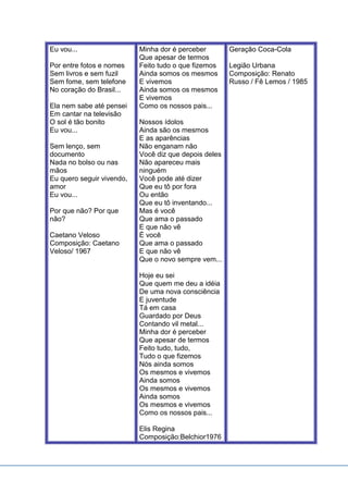 Eu vou...
Por entre fotos e nomes
Sem livros e sem fuzil
Sem fome, sem telefone
No coração do Brasil...
Ela nem sabe até pensei
Em cantar na televisão
O sol é tão bonito
Eu vou...
Sem lenço, sem
documento
Nada no bolso ou nas
mãos
Eu quero seguir vivendo,
amor
Eu vou...
Por que não? Por que
não?
Caetano Veloso
Composição: Caetano
Veloso/ 1967
Minha dor é perceber
Que apesar de termos
Feito tudo o que fizemos
Ainda somos os mesmos
E vivemos
Ainda somos os mesmos
E vivemos
Como os nossos pais...
Nossos ídolos
Ainda são os mesmos
E as aparências
Não enganam não
Você diz que depois deles
Não apareceu mais
ninguém
Você pode até dizer
Que eu tô por fora
Ou então
Que eu tô inventando...
Mas é você
Que ama o passado
E que não vê
É você
Que ama o passado
E que não vê
Que o novo sempre vem...
Hoje eu sei
Que quem me deu a idéia
De uma nova consciência
E juventude
Tá em casa
Guardado por Deus
Contando vil metal...
Minha dor é perceber
Que apesar de termos
Feito tudo, tudo,
Tudo o que fizemos
Nós ainda somos
Os mesmos e vivemos
Ainda somos
Os mesmos e vivemos
Ainda somos
Os mesmos e vivemos
Como os nossos pais...
Elis Regina
Composição:Belchior1976
Geração Coca-Cola
Legião Urbana
Composição: Renato
Russo / Fê Lemos / 1985
 