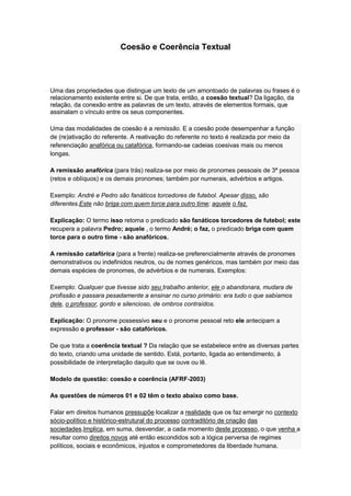 Coesão e Coerência Textual
Uma das propriedades que distingue um texto de um amontoado de palavras ou frases é o
relacionamento existente entre si. De que trata, então, a coesão textual? Da ligação, da
relação, da conexão entre as palavras de um texto, através de elementos formais, que
assinalam o vínculo entre os seus componentes.
Uma das modalidades de coesão é a remissão. E a coesão pode desempenhar a função
de (re)ativação do referente. A reativação do referente no texto é realizada por meio da
referenciação anafórica ou catafórica, formando-se cadeias coesivas mais ou menos
longas.
A remissão anafórica (para trás) realiza-se por meio de pronomes pessoais de 3ª pessoa
(retos e oblíquos) e os demais pronomes; também por numerais, advérbios e artigos.
Exemplo: André e Pedro são fanáticos torcedores de futebol. Apesar disso, são
diferentes.Este não briga com quem torce para outro time; aquele o faz.
Explicação: O termo isso retoma o predicado são fanáticos torcedores de futebol; este
recupera a palavra Pedro; aquele , o termo André; o faz, o predicado briga com quem
torce para o outro time - são anafóricos.
A remissão catafórica (para a frente) realiza-se preferencialmente através de pronomes
demonstrativos ou indefinidos neutros, ou de nomes genéricos, mas também por meio das
demais espécies de pronomes, de advérbios e de numerais. Exemplos:
Exemplo: Qualquer que tivesse sido seu trabalho anterior, ele o abandonara, mudara de
profissão e passara pesadamente a ensinar no curso primário: era tudo o que sabíamos
dele, o professor, gordo e silencioso, de ombros contraídos.
Explicação: O pronome possessivo seu e o pronome pessoal reto ele antecipam a
expressão o professor - são catafóricos.
De que trata a coerência textual ? Da relação que se estabelece entre as diversas partes
do texto, criando uma unidade de sentido. Está, portanto, ligada ao entendimento, à
possibilidade de interpretação daquilo que se ouve ou lê.
Modelo de questão: coesão e coerência (AFRF-2003)
As questões de números 01 e 02 têm o texto abaixo como base.
Falar em direitos humanos pressupõe localizar a realidade que os faz emergir no contexto
sócio-político e histórico-estrutural do processo contraditório de criação das
sociedades.Implica, em suma, desvendar, a cada momento deste processo, o que venha a
resultar como direitos novos até então escondidos sob a lógica perversa de regimes
políticos, sociais e econômicos, injustos e comprometedores da liberdade humana.
 