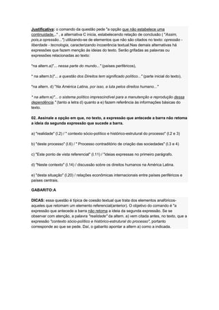 Justificativa: o comando da questão pede "a opção que não estabelece uma
continuidade..." , a alternativa C inicia, estabelecendo relação de conclusão ( "Assim,
pois,a opressão...") utilizando-se de elementos que não são citados no texto: opressão -
liberdade - tecnologia, caracterizando incoerência textual.Nas demais alternativas há
expressões que fazem menção às ideias do texto. Serão grifadas as palavras ou
expressões relacionadas ao texto:
*na altern.a)"... nessa parte do mundo..." (países periféricos),
* na altern.b)"... a questão dos Direitos tem significado político..." (parte inicial do texto),
*na altern. d) "Na América Latina, por isso, a luta pelos direitos humano..."
* na altern.e)"... o sistema político imprescindível para a manutenção e reprodução dessa
dependência." (tanto a letra d) quanto a e) fazem referência às informações básicas do
texto.
02. Assinale a opção em que, no texto, a expressão que antecede a barra não retoma
a ideia da segunda expressão que sucede a barra.
a) "realidade" (l.2) / " contexto sócio-político e histórico-estrutural do processo" (l.2 e 3)
b) "deste processo" (l.6) / " Processo contraditório de criação das sociedades" (l.3 e 4)
c) "Este ponto de vista referencial" (l.11) / "ideias expressas no primeiro parágrafo.
d) "Neste contexto" (l.14) / discussão sobre os direitos humanos na América Latina.
e) "desta situação" (l.20) / relações econômicas internacionais entre países periféricos e
países centrais.
GABARITO:A
DICAS: essa questão é típica de coesão textual que trata dos elementos anafóricos-
aqueles que retomam um elemento referencial(anterior). O objetivo do comando é "a
expressão que antecede a barra não retoma a ideia da segunda expressão. Se se
observar com atenção, a palavra "realidade" da altern. a) vem citada antes, no texto, que a
expressão "contexto sócio-político e histórico-estrutural do processo", portanto
corresponde ao que se pede. Daí, o gabarito apontar a altern a) como a indicada.
 
