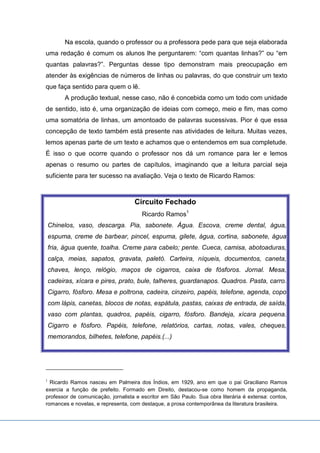 Na escola, quando o professor ou a professora pede para que seja elaborada
uma redação é comum os alunos lhe perguntarem: “com quantas linhas?” ou “em
quantas palavras?”. Perguntas desse tipo demonstram mais preocupação em
atender às exigências de números de linhas ou palavras, do que construir um texto
que faça sentido para quem o lê.
A produção textual, nesse caso, não é concebida como um todo com unidade
de sentido, isto é, uma organização de ideias com começo, meio e fim, mas como
uma somatória de linhas, um amontoado de palavras sucessivas. Pior é que essa
concepção de texto também está presente nas atividades de leitura. Muitas vezes,
lemos apenas parte de um texto e achamos que o entendemos em sua completude.
É isso o que ocorre quando o professor nos dá um romance para ler e lemos
apenas o resumo ou partes de capítulos, imaginando que a leitura parcial seja
suficiente para ter sucesso na avaliação. Veja o texto de Ricardo Ramos:
Circuito Fechado
Ricardo Ramos1
Chinelos, vaso, descarga. Pia, sabonete. Água. Escova, creme dental, água,
espuma, creme de barbear, pincel, espuma, gilete, água, cortina, sabonete, água
fria, água quente, toalha. Creme para cabelo; pente. Cueca, camisa, abotoaduras,
calça, meias, sapatos, gravata, paletó. Carteira, níqueis, documentos, caneta,
chaves, lenço, relógio, maços de cigarros, caixa de fósforos. Jornal. Mesa,
cadeiras, xícara e pires, prato, bule, talheres, guardanapos. Quadros. Pasta, carro.
Cigarro, fósforo. Mesa e poltrona, cadeira, cinzeiro, papéis, telefone, agenda, copo
com lápis, canetas, blocos de notas, espátula, pastas, caixas de entrada, de saída,
vaso com plantas, quadros, papéis, cigarro, fósforo. Bandeja, xícara pequena.
Cigarro e fósforo. Papéis, telefone, relatórios, cartas, notas, vales, cheques,
memorandos, bilhetes, telefone, papéis.(...)
1
Ricardo Ramos nasceu em Palmeira dos Índios, em 1929, ano em que o pai Graciliano Ramos
exercia a função de prefeito. Formado em Direito, destacou-se como homem da propaganda,
professor de comunicação, jornalista e escritor em São Paulo. Sua obra literária é extensa: contos,
romances e novelas, e representa, com destaque, a prosa contemporânea da literatura brasileira.
 