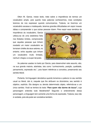 Otton M. Garcia, nesse texto, trata sobre a importância de termos um
vocabulário amplo, pois quanto mais palavras conhecermos, mais condições
teremos de nos expressar quando comunicamos. Todavia, se tivermos um
vocabulário escasso e inadequado, teremos grandes dificuldades em expor nossas
idéias e compreender o que outras pessoas dizem. Para expor essa temática da
importância do vocabulário, Garcia
utilizou-se de uma estatística feita
nos Estados Unidos, comprovando
que aquelas pessoas que tinham
revelado um maior vocabulário se
tornaram chefes de seus setores, no
entanto, entre aqueles que tinham
um vocabulário muito limitado,
nenhum chegou a ocupar tal posto.
As palavras usadas no texto por Garcia, para desenvolver este assunto, são,
na sua grande maioria, abstratas, tais como “conhecimento, posição, qualidade,
pensamento, expressão etc.”, pois fazem referência a conceitos, preservando seu
sentido literal.
Portanto, há linguagem denotativa quando tomamos a palavra no seu sentido
usual ou literal, isto é, naquele que lhe atribuem os dicionários; seu sentido é
objetivo, explícito. Ela designa ou denota determinado objeto, referindo-se a um
único sentido. Você se lembra do texto “Para quem não dorme de touca”, cuja
personagem entendia tudo literalmente? Segundo o entendimento dessa
personagem, a linguagem tem somente uma forma de expressão. Todavia, isso não
é verdade, pois ela pode ser conotativa também.
 