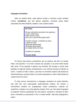 Linguagem Conotativa
Além do sentido literal, cada palavra remete a inúmeros outros sentidos
virtuais, conotativos, que são apenas sugeridos, evocando outras idéias
associadas de ordem abstrata, subjetiva. Leia o poema abaixo.
No Corpo
De que vale tentar reconstruir com palavras
o que o verão levou
entre nuvens e risos
junto com o jornal velho pelos ares?
O sonho na boca, o incêndio na cama,
o apelo na noite
agora são apenas esta
contração (este clarão)
de maxilar dentro do rosto
A poesia é o presente
Ferreira Gullar
Ao lermos esse poema, percebemos que as palavras não têm um sentido
literal, mas figurativo. O eu-lírico compara seu passado a um jornal velho levado
pelo vento. O seu passado é apenas uma memória. Ele começa a reviver esse
passado na segunda estrofe, principalmente a sua vivência amorosa (“incêndio na
cama”, “o apelo na noite”). Disso, o que ficou no momento (“agora”) são apenas as
boas lembranças, que lhes trazem um sorriso estampado no rosto (“(este clarão) de
maxilar dentro do rosto”).
É muito comum encontrarmos a linguagem conotativa em textos literários,
pois eles têm uma preocupação essencialmente estética. No entanto, a
encontramos também em propagandas, textos jornalísticos, histórias em
quadrinhos, charges e em outros gêneros textuais. Pois, por meio dessa linguagem
se exploram diversos significados de uma palavra, causando o interesse do leitor
para a manchete ou provocando o riso e o duplo sentido. Veja esta propaganda a
seguir:
 