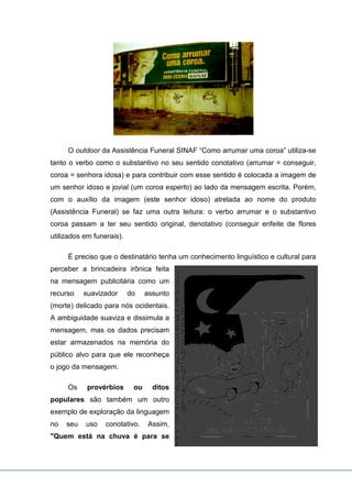 O outdoor da Assistência Funeral SINAF “Como arrumar uma coroa” utiliza-se
tanto o verbo como o substantivo no seu sentido conotativo (arrumar = conseguir,
coroa = senhora idosa) e para contribuir com esse sentido é colocada a imagem de
um senhor idoso e jovial (um coroa esperto) ao lado da mensagem escrita. Porém,
com o auxílio da imagem (este senhor idoso) atrelada ao nome do produto
(Assistência Funeral) se faz uma outra leitura: o verbo arrumar e o substantivo
coroa passam a ter seu sentido original, denotativo (conseguir enfeite de flores
utilizados em funerais).
É preciso que o destinatário tenha um conhecimento linguístico e cultural para
perceber a brincadeira irônica feita
na mensagem publicitária como um
recurso suavizador do assunto
(morte) delicado para nós ocidentais.
A ambiguidade suaviza e dissimula a
mensagem, mas os dados precisam
estar armazenados na memória do
público alvo para que ele reconheça
o jogo da mensagem.
Os provérbios ou ditos
populares são também um outro
exemplo de exploração da linguagem
no seu uso conotativo. Assim,
"Quem está na chuva é para se
 