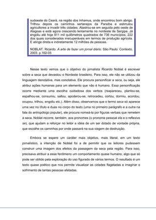 sudoeste do Ceará, na região dos Inhamus, onde encontrou bom abrigo.
Trilhou depois os caminhos sertanejos da Paraíba e estimulou
agricultores a invadir três cidades. Alastrou-se em seguida pelo oeste de
Alagoas e está agora crescendo lentamente no nordeste de Sergipe. Já
engoliu até hoje 811 mil quilômetros quadrados de 736 municípios, 222
dos quais considerados irrecuperáveis em termos de produção agrícola.
E atinge direta e indiretamente 12 milhões de pessoas.
NOBLAT. Ricardo. A arte de fazer um jornal diário. São Paulo: Contexto,
2003. p.102-03
Nesse texto vemos que o objetivo do jornalista Ricardo Noblat é escrever
sobre a seca que devastou o Nordeste brasileiro. Para isso, ele não se utilizou da
linguagem denotativa, mas conotativa. Ele procura personificar a seca, ou seja, ele
atribui ações humanas para um elemento que não é humano. Essa personificação
ocorre mediante uma escolha cuidadosa dos verbos (reapareceu, plantou-se,
espalhou-se, consumiu, saltou, apoderou-se, retrocedeu, cortou, dormiu, acordou,
ocupou, trilhou, engoliu etc.). Além disso, observamos que o termo seca só aparece
uma vez no título e duas no corpo do texto (uma no primeiro parágrafo e a outra na
fala do antropólogo popular), ele procura nomeá-la por figuras verbais que remetem
à seca. Noblat recorre, também, aos pronomes (o pronome pessoal ela e o reflexivo
se), que ajudam a reforçar no leitor a idéia de um ser dotado de vontade própria,
que escolhe os caminhos por onde passará na sua viagem de destruição.
Embora se espere um caráter mais objetivo, mais literal, em um texto
jornalístico, a intenção de Noblat foi a de permitir que os leitores pudessem
construir uma imagem dos efeitos da passagem da seca pela região. Para isso,
precisava atribuir a esse fenômeno um comportamento quase humano, algo que só
pode ser obtido pela exploração do uso figurado de vários termos. O resultado é um
texto quase poético que nos permite visualizar as cidades flageladas e imaginar o
sofrimento de tantas pessoas afetadas.
 