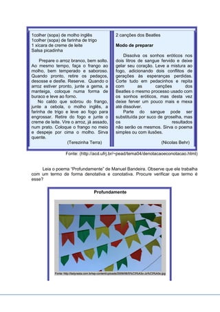 1colher (sopa) de molho inglês
1colher (sopa) de farinha de trigo
1 xícara de creme de leite
Salsa picadinha
Prepare o arroz branco, bem solto.
Ao mesmo tempo, faça o frango ao
molho, bem temperado e saboroso.
Quando pronto, retire os pedaços,
desosse e desfie. Reserve. Quando o
arroz estiver pronto, junte a gema, a
manteiga, coloque numa forma de
buraco e leve ao forno.
No caldo que sobrou do frango,
junte a cebola, o molho inglês, a
farinha de trigo e leve ao fogo para
engrossar. Retire do fogo e junte o
creme de leite. Vire o arroz, já assado,
num prato. Coloque o frango no meio
e despeje por cima o molho. Sirva
quente.
(Terezinha Terra)
2 canções dos Beatles
Modo de preparar
Dissolva os sonhos eróticos nos
dois litros de sangue fervido e deixe
gelar seu coração. Leve a mistura ao
fogo, adicionando dois conflitos de
gerações às esperanças perdidas.
Corte tudo em pedacinhos e repita
com as canções dos
Beatles o mesmo processo usado com
os sonhos eróticos, mas desta vez
deixe ferver um pouco mais e mexa
até dissolver.
Parte do sangue pode ser
substituída por suco de groselha, mas
os resultados
não serão os mesmos. Sirva o poema
simples ou com ilusões.
(Nicolas Behr)
Fonte: (http://acd.ufrj.br/~pead/tema04/denotacaoeconotacao.html)
Leia o poema “Profundamente” de Manuel Bandeira. Observe que ele trabalha
com um termo de forma denotativa e conotativa. Procure verificar que termo é
esse?
Profundamente
 