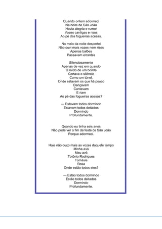 Quando ontem adormeci
Na noite de São João
Havia alegria e rumor
Vozes cantigas e risos
Ao pé das fogueiras acesas.
No meio da noite despertei
Não ouvi mais vozes nem risos
Apenas balões
Passavam errantes
Silenciosamente
Apenas de vez em quando
O ruído de um bonde
Cortava o silêncio
Como um túnel.
Onde estavam os que há pouco
Dançavam
Cantavam
E riam
Ao pé das fogueiras acesas?
— Estavam todos dormindo
Estavam todos deitados
Dormindo
Profundamente.
Quando eu tinha seis anos
Não pude ver o fim da festa de São João
Porque adormeci.
Hoje não ouço mais as vozes daquele tempo
Minha avó
Meu avô
Totônio Rodrigues
Tomásia
Rosa
Onde estão todos eles?
— Estão todos dormindo
Estão todos deitados
Dormindo
Profundamente.
 