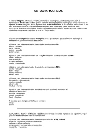 ORTOGRAFIA OFICIAL
A palavra Ortografia é formada por "orto", elemento de origem grega, usado como prefixo, com o
significado de direito, reto, exato e "grafia", elemento de composição de origem grega com o significado de
ação de escrever; ortografia, então, significa ação de escrever direito. É fácil escrever direito? Não!! É, de
fato, muito difícil conhecer todas as regras de ortografia a fim de escrever com o mínimo de erros
ortográficos. Hoje tentaremos facilitar um pouco mais essa matéria. Abaixo seguem algumas frases com as
respectivas regras sobre o uso de ç, s, ss, z, x... Vamos a elas:
01) Uma das intenções da casa de detenção é levar o que cometeu graves infrações a alcançar a
introspecção, por intermédio da reeducação.
a) Usa-se ç em palavras derivadas de vocábulos terminados em TO:
intento = intenção
canto = canção
exceto = exceção
junto = junção
b) Usa-se ç em palavras terminadas em TENÇÃO referentes a verbos derivados de TER:
deter = detenção
reter = retenção
conter = contenção
manter = manutenção
c) Usa-se ç em palavras derivadas de vocábulos terminados em TOR:
infrator = infração
trator = tração
redator = redação
setor = seção
d) Usa-se ç em palavras derivadas de vocábulos terminados em TIVO:
introspectivo = introspecção
relativo = relação
ativo = ação
intuitivo – intuição
e) Usa-se ç em palavras derivadas de verbos dos quais se retira a desinência R:
reeducar = reeducação
importar = importação
repartir = repartição
fundir = fundição
f) Usa-se ç após ditongo quando houver som de s:
eleição
traição
02) A pretensa diversão de Creusa, a poetisa vencedora do concurso, implicou a sua expulsão, porque
pôs uma frase horrorosa sobre a diretora Luísa.
a) Usa-se s em palavras derivadas de verbos terminados em NDER ou NDIR:
pretender = pretensão, pretensa, pretensioso
defender = defesa, defensivo
compreender = compreensão, compreensivo
repreender = repreensão
 