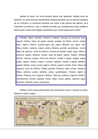 Apesar do texto, em uma primeira leitura não aparentar relação entre as
palavras, se você observar atentamente, poderá perceber que se trata do cotidiano
de um indivíduo, e é possível perceber sua rotina e até mesmo seu gênero: se é
masculino ou feminino. Leia o restante do texto que complementa nossa análise e
tente buscar outras informações importantes que o texto passa para o leitor:
(...) Relógio. Mesa, cavalete, cinzeiros, cadeiras, esboços de anúncios, fotos,
cigarro, fósforo, bloco de papel, caneta, projetos de filmes, xícara, cartaz,
lápis, cigarro, fósforo, quadro-negro, giz, papel. Mictório, pia, água. Táxi.
Mesa, toalha, cadeiras, copos, pratos, talheres, garrafa, guardanapo, xícara.
Maço de cigarros, caixa de fósforos. Escova de dentes, pasta, água. Mesa e
poltrona, papéis, telefone, revista, copo de papel, cigarro, fósforo, telefone
interno, externo, papéis, prova de anúncio, caneta e papel, relógio, papel,
pasta, cigarro, fósforo, papel e caneta, telefone, caneta e papel, telefone,
papéis, folheto, xícara, jornal, cigarro, fósforo, papel e caneta. Carro. Maço de
cigarros, caixa de fósforos. Paletó, gravata. Poltrona, copo, revista. Quadros.
Mesa, cadeiras, pratos, talheres, copos, guardanapos. Xícaras, cigarro e
fósforo. Poltrona, livro. Cigarro e fósforo. Televisor, poltrona. Cigarro e fósforo.
Abotoaduras, camisa, sapatos, meias, calça, cueca, pijama, espuma, água.
Chinelos. Coberta, cama, travesseiro.
Práticas como essas demonstram que precisamos rever o conceito de texto.
Observe o texto a seguir:
 