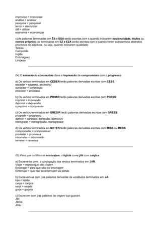 improviso = improvisar
análise = analisar
pesquisa = pesquisar
terror = aterrorizar
útil = utilizar
economia = economizar
c) As palavras terminadas em ÊS e ESA serão escritas com s quando indicarem nacionalidade, títulos ou
nomes próprios; as terminadas em EZ e EZA serão escritas com z quando forem substantivos abstratos
provindos de adjetivos, ou seja, quando indicarem qualidade:
Teresa
Camponês
Inglês
Embriaguez
Limpeza
04) O excesso de concessões dava a impressão de compromisso com o progresso.
a) Os verbos terminados em CEDER terão palavras derivadas escritas com CESS:
exceder = excesso, excessivo
conceder = concessão
proceder = processo
b) Os verbos terminados em PRIMIR terão palavras derivadas escritas com PRESS:
imprimir = impressão
deprimir = depressão
comprimir = compressa
c) Os verbos terminados em GREDIR terão palavras derivadas escritas com GRESS:
progredir = progresso
agredir = agressor, agressão, agressivo
transgredir = transgressão, transgressor
d) Os verbos terminados em METER terão palavras derivadas escritas com MISS ou MESS:
comprometer = compromisso
prometer = promessa
intrometer = intromissão
remeter = remessa
05) Para que os filhos se encorajem, o lojista come jiló com canjica.
a) Escreve-se com j a conjugação dos verbos terminados em JAR:
Viajar = espero que eles viajem
Encorajar = para que eles se encorajem
Enferrujar = que não se enferrujem as portas
b) Escrevem-se com j as palavras derivadas de vocábulos terminados em JA:
loja = lojista
canja = canjica
sarja = sarjeta
gorja = gorjeta
c) Escrevem com j as palavras de origem tupi-guarani.
Jiló
Jibóia
Jirau
 