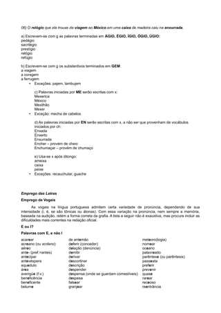06) O relógio que ele trouxe da viagem ao México em uma caixa de madeira caiu na enxurrada.
a) Escrevem-se com g as palavras terminadas em ÁGIO, ÉGIO, ÍGIO, ÓGIO, ÚGIO:
pedágio
sacrilégio
prestígio
relógio
refúgio
b) Escrevem-se com g os substantivos terminados em GEM:
a viagem
a coragem
a ferrugem
• Exceções: pajem, lambujem
c) Palavras iniciadas por ME serão escritas com x:
Mexerica
México
Mexilhão
Mexer
• Exceção: mecha de cabelos
d) As palavras iniciadas por EN serão escritas com x, a não ser que provenham de vocábulos
iniciados por ch:
Enxada
Enxerto
Enxurrada
Encher – provém de cheio
Enchumaçar – provém de chumaço
e) Usa-se x após ditongo:
ameixa
caixa
peixe
• Exceções: recauchutar, guache
Emprego das Letras
Emprego de Vogais
As vogais na língua portuguesa admitem certa variedade de pronúncia, dependendo de sua
intensidade (i. é, se são tônicas ou átonas). Com essa variação na pronúncia, nem sempre a memória,
baseada na audição, retém a forma correta da grafia. A lista a seguir não é exaustiva, mas procura incluir as
dificuldades mais correntes na redação oficial.
E ou I?
Palavras com E, e não I
acarear
acreano (ou acriano)
aéreo
ante- (pref.=antes)
antecipar
antevéspera
aqueduto
área
averigúe (f.v.)
beneficência
beneficente
betume
de antemão
deferir (conceder)
delação (denúncia)
demitir
derivar
descortinar
descrição
despender
despensa (onde se guardam comestíveis)
despesa
falsear
granjear
meteoro(logia)
nomear
oceano
palavreado
parêntese (ou parêntesis)
passeata
preferir
prevenir
quase
rarear
receoso
reentrância
 