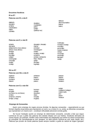 Encontros Vocálicos
EI ou E?
Palavras com EI, e não E
aleijado
alqueire
ameixa
cabeleireiro
ceifar
colheita
desleixo
madeireira
peixe
queijo
queixa(r-se)
reiterar
reivindicarseixo
treinar
treino
Palavras com E, e não EI
adrede
alameda
aldeamento (mas aldeia)
alhear (mas alheio)
almejar
azulejo
bandeja
calejar
caranguejo
carqueja
cereja
cortejo
despejar, despejo
drenar
embrear
embreagem
enfear
ensejar, ensejo
entrecho
estrear, estreante
frear, freada
igreja
lampejo
lugarejo
malfazejo
manejar,manejo
morcego
percevejo
recear,receoso
refrear
remanejo
sertanejo
tempero
varejo
OU ou O?
Palavras com OU, e não O
agourar
arroubo
cenoura
dourar
estourar
frouxo
lavoura
pouco
pousar
roubar
tesoura
tesouro
Palavras com O, e não OU
alcova
ampola
anchova (ou enchova)
arroba
arrochar, arrocho
arrojar, arrojo
barroco
cebola
desaforo
dose
empola
engodo
estojo
malograr,malogro
mofar,mofo
oco
posar
rebocar
Emprego de Consoantes
Assim como emprego de vogais provoca dúvidas, há algumas consoantes – especialmente as que
formam dígrafos (duas letras para representar um som), ou a muda (h), ou, ainda, as diferentes consoantes
que representam um mesmo som – constituem dificuldade adicional à correta grafia.
Se houver hesitação quanto ao emprego de determinada consoante, consulte a lista que segue.
Lembre-se de que a grafia das palavras tem estreita relação com sua história. Vocábulos derivados de
outras línguas, por exemplo, mantêm certa uniformidade nas adaptações que sofrem ao serem incorporados
ao português (do francêsgarage ao port. garagem; do latim actione, fractione ao port. ação, fração; etc.).
Palavras que provêm de outras palavras quase sempre mantêm a grafia do radical de origem (granjear:
 